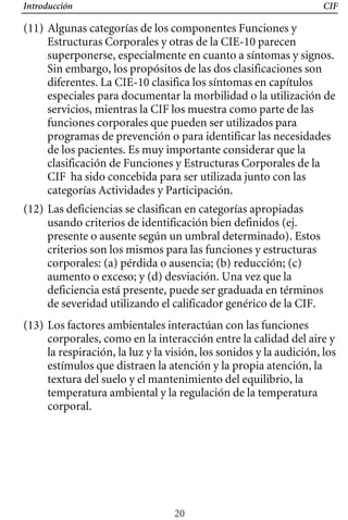 Introducción CIF
(11) Algunas categorías de los componentes Funciones y
Estructuras Corporales y otras de la CIE-10 parecen
superponerse, especialmente en cuanto a síntomas y signos.
Sin embargo, los propósitos de las dos clasificaciones son
diferentes. La CIE-10 clasifica los síntomas en capítulos
especiales para documentar la morbilidad o la utilización de
servicios, mientras la CIF los muestra como parte de las
funciones corporales que pueden ser utilizados para
programas de prevención o para identificar las necesidades
de los pacientes. Es muy importante considerar que la
clasificación de Funciones y Estructuras Corporales de la
CIF ha sido concebida para ser utilizada junto con las
categorías Actividades y Participación.
(12) Las deficiencias se clasifican en categorías apropiadas
usando criterios de identificación bien definidos (ej.
presente o ausente según un umbral determinado). Estos
criterios son los mismos para las funciones y estructuras
corporales: (a) pérdida o ausencia; (b) reducción; (c)
aumento o exceso; y (d) desviación. Una vez que la
deficiencia está presente, puede ser graduada en términos
de severidad utilizando el calificador genérico de la CIF.
(13) Los factores ambientales interactúan con las funciones
corporales, como en la interacción entre la calidad del aire y
la respiración, la luz y la visión, los sonidos y la audición, los
estímulos que distraen la atención y la propia atención, la
textura del suelo y el mantenimiento del equilibrio, la
temperatura ambiental y la regulación de la temperatura
corporal.
20
 