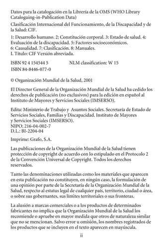 Datos para la catalogación en la Librería de la OMS (WHO Library

Cataloguing-in-Publication Data) 

Clasificación Internacional del Funcionamiento, de la Discapacidad y de 

la Salud: CIF. 

1: Desarrollo humano. 2: Constitución corporal. 3: Estado de salud. 4:
Evaluación de la discapacidad. 5: Factores socioeconómicos.
6: Causalidad. 7: Clasificación. 8: Manuales.
I. Título: CIF Versión abreviada.
ISBN 92 4 154544 5 NLM classification: W 15
ISBN 84-8446-077-0
© Organización Mundial de la Salud, 2001
El Director General de la Organización Mundial de la Salud ha cedido los
derechos de publicación (no exclusivos) para la edición en español al
Instituto de Mayores y Servicios Sociales (IMSERSO).
Edita: Ministerio de Trabajo y Asuntos Sociales. Secretaría de Estado de
Servicios Sociales, Familias y Discapacidad. Instituto de Mayores
y Servicios Sociales (IMSERSO).
NIPO: 216-04-002-7
D.L.: BI-2204-04
Imprime: Grafo, S.A.
Las publicaciones de la Organización Mundial de la Salud tienen
protección de copyright de acuerdo con lo estipulado en el Protocolo 2
de la Convención Universal de Copyright. Todos los derechos
reservados.
Tanto las denominaciones utilizadas como los materiales que aparecen
en esta publicación no constituyen, en ningún caso, la formulación de
una opinión por parte de la Secretaría de la Organización Mundial de la
Salud, respecto al estatus legal de cualquier país, territorio, ciudad o área,
o sobre sus gobernantes, sus límites territoriales o sus fronteras.
La alusión a marcas comerciales o a los productos de determinados
fabricantes no implica que la Organización Mundial de la Salud los
recomiende o apruebe en mayor medida que otros de naturaleza similar
que no se mencionan. Salvo error u omisión, los nombres registrados de
los productos que se incluyen en el texto aparecen en mayúscula.
ii
 
