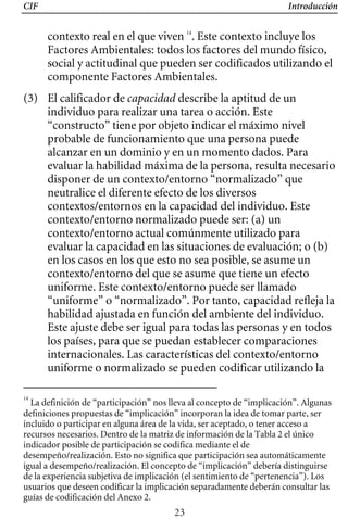 CIF Introducción
contexto real en el que viven 14
. Este contexto incluye los
Factores Ambientales: todos los factores del mundo físico,
social y actitudinal que pueden ser codificados utilizando el
componente Factores Ambientales.
(3) 	 El calificador de capacidad describe la aptitud de un
individuo para realizar una tarea o acción. Este
“constructo” tiene por objeto indicar el máximo nivel
probable de funcionamiento que una persona puede
alcanzar en un dominio y en un momento dados. Para
evaluar la habilidad máxima de la persona, resulta necesario
disponer de un contexto/entorno “normalizado” que
neutralice el diferente efecto de los diversos
contextos/entornos en la capacidad del individuo. Este
contexto/entorno normalizado puede ser: (a) un
contexto/entorno actual comúnmente utilizado para
evaluar la capacidad en las situaciones de evaluación; o (b)
“uniforme” o “normalizado”. Por tanto, capacidad refleja la
en los casos en los que esto no sea posible, se asume un
contexto/entorno del que se asume que tiene un efecto
uniforme. Este contexto/entorno puede ser llamado
habilidad ajustada en función del ambiente del individuo.
Este ajuste debe ser igual para todas las personas y en todos
los países, para que se puedan establecer comparaciones
internacionales. Las características del contexto/entorno
uniforme o normalizado se pueden codificar utilizando la
14
La definición de “participación” nos lleva al concepto de “implicación”. Algunas
definiciones propuestas de “implicación” incorporan la idea de tomar parte, ser
incluido o participar en alguna área de la vida, ser aceptado, o tener acceso a
recursos necesarios. Dentro de la matriz de información de la Tabla 2 el único
indicador posible de participación se codifica mediante el de
desempeño/realización. Esto no significa que participación sea automáticamente
igual a desempeño/realización. El concepto de “implicación” debería distinguirse
de la experiencia subjetiva de implicación (el sentimiento de “pertenencia”). Los
usuarios que deseen codificar la implicación separadamente deberán consultar las
guías de codificación del Anexo 2.
23
 