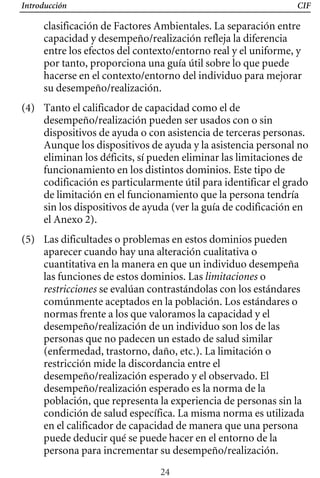 Introducción CIF
clasificación de Factores Ambientales. La separación entre
capacidad y desempeño/realización refleja la diferencia
entre los efectos del contexto/entorno real y el uniforme, y
por tanto, proporciona una guía útil sobre lo que puede
hacerse en el contexto/entorno del individuo para mejorar
su desempeño/realización.
(4) 	 Tanto el calificador de capacidad como el de
desempeño/realización pueden ser usados con o sin
dispositivos de ayuda o con asistencia de terceras personas.
Aunque los dispositivos de ayuda y la asistencia personal no
eliminan los déficits, sí pueden eliminar las limitaciones de
funcionamiento en los distintos dominios. Este tipo de
codificación es particularmente útil para identificar el grado
de limitación en el funcionamiento que la persona tendría
sin los dispositivos de ayuda (ver la guía de codificación en
el Anexo 2).
(5) 	 Las dificultades o problemas en estos dominios pueden
aparecer cuando hay una alteración cualitativa o
cuantitativa en la manera en que un individuo desempeña
las funciones de estos dominios. Las limitaciones o
restricciones se evalúan contrastándolas con los estándares
comúnmente aceptados en la población. Los estándares o
normas frente a los que valoramos la capacidad y el
desempeño/realización de un individuo son los de las
personas que no padecen un estado de salud similar
(enfermedad, trastorno, daño, etc.). La limitación o
restricción mide la discordancia entre el
desempeño/realización esperado y el observado. El
desempeño/realización esperado es la norma de la
población, que representa la experiencia de personas sin la
condición de salud específica. La misma norma es utilizada
en el calificador de capacidad de manera que una persona
puede deducir qué se puede hacer en el entorno de la
persona para incrementar su desempeño/realización.
24
 