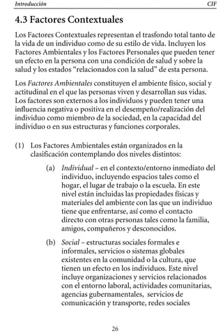 Introducción CIF
4.3 Factores Contextuales
Los Factores Contextuales representan el trasfondo total tanto de
la vida de un individuo como de su estilo de vida. Incluyen los
Factores Ambientales y los Factores Personales que pueden tener
un efecto en la persona con una condición de salud y sobre la
salud y los estados “relacionados con la salud” de esta persona.
Los Factores Ambientales constituyen el ambiente físico, social y
actitudinal en el que las personas viven y desarrollan sus vidas.
Los factores son externos a los individuos y pueden tener una
influencia negativa o positiva en el desempeño/realización del
individuo como miembro de la sociedad, en la capacidad del
individuo o en sus estructuras y funciones corporales.
(1) 	 Los Factores Ambientales están organizados en la
clasificación contemplando dos niveles distintos:
(a) Individual – en el contexto/entorno inmediato del
individuo, incluyendo espacios tales como el
hogar, el lugar de trabajo o la escuela. En este
nivel están incluidas las propiedades físicas y
materiales del ambiente con las que un individuo
tiene que enfrentarse, así como el contacto
directo con otras personas tales como la familia,
amigos, compañeros y desconocidos.
(b) 	 Social – estructuras sociales formales e
informales, servicios o sistemas globales
existentes en la comunidad o la cultura, que
tienen un efecto en los individuos. Este nivel
incluye organizaciones y servicios relacionados
con el entorno laboral, actividades comunitarias,
agencias gubernamentales, servicios de
comunicación y transporte, redes sociales
26
 