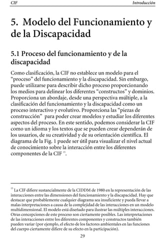 CIF Introducción
5. Modelo del Funcionamiento y
de la Discapacidad
5.1 Proceso del funcionamiento y de la
discapacidad
Como clasificación, la CIF no establece un modelo para el
“proceso” del funcionamiento y la discapacidad. Sin embargo,
puede utilizarse para describir dicho proceso proporcionando
los medios para delinear los diferentes “constructos” y dominios.
Proporciona un abordaje, desde una perspectiva múltiple, a la
clasificación del funcionamiento y la discapacidad como un
proceso interactivo y evolutivo. Proporciona las “piezas de
construcción” para poder crear modelos y estudiar los diferentes
diagrama de la Fig. 1 puede ser útil para visualizar el nivel actual
como un idioma y los textos que se pueden crear dependerán de
aspectos del proceso. En este sentido, podemos considerar la CIF
los usuarios, de su creatividad y de su orientación científica. El
de conocimiento sobre la interacción entre los diferentes
componentes de la CIF 15
.
15
La CIF difiere sustancialmente de la CIDDM de 1980 en la representación de las
interacciones entre las dimensiones del funcionamiento y la discapacidad. Hay que
destacar que probablemente cualquier diagrama sea insuficiente y pueda llevar a
malas interpretaciones a causa de la complejidad de las interacciones en un modelo
multidimensional. El modelo está diseñado para ilustrar las múltiples interacciones.
Otras concepciones de este proceso son ciertamente posibles. Las interpretaciones
de las interacciones entre los diferentes componentes y constructos también
pueden variar (por ejemplo, el efecto de los factores ambientales en las funciones
del cuerpo ciertamente difiere de su efecto en la participación).
29
 