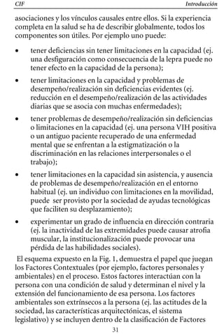 CIF Introducción
asociaciones y los vínculos causales entre ellos. Si la experiencia
completa en la salud se ha de describir globalmente, todos los
componentes son útiles. Por ejemplo uno puede:
• 	 tener deficiencias sin tener limitaciones en la capacidad (ej.
una desfiguración como consecuencia de la lepra puede no
tener efecto en la capacidad de la persona);
• 	 tener limitaciones en la capacidad y problemas de
desempeño/realización sin deficiencias evidentes (ej.
reducción en el desempeño/realización de las actividades
diarias que se asocia con muchas enfermedades);
• 	 tener problemas de desempeño/realización sin deficiencias
o limitaciones en la capacidad (ej. una persona VIH positiva
o un antiguo paciente recuperado de una enfermedad 

mental que se enfrentan a la estigmatización o la 

discriminación en las relaciones interpersonales o el 

trabajo); 

• tener limitaciones en la capacidad sin asistencia, y ausencia
habitual (ej. un individuo con limitaciones en la movilidad,
de problemas de desempeño/realización en el entorno
puede ser provisto por la sociedad de ayudas tecnológicas
que faciliten su desplazamiento);
• 	 experimentar un grado de influencia en dirección contraria
(ej. la inactividad de las extremidades puede causar atrofia
muscular, la institucionalización puede provocar una
pérdida de las habilidades sociales).
El esquema expuesto en la Fig. 1, demuestra el papel que juegan
los Factores Contextuales (por ejemplo, factores personales y
ambientales) en el proceso. Estos factores interactúan con la
persona con una condición de salud y determinan el nivel y la
extensión del funcionamiento de esa persona. Los factores
ambientales son extrínsecos a la persona (ej. las actitudes de la
sociedad, las características arquitectónicas, el sistema
legislativo) y se incluyen dentro de la clasificación de Factores
31
 