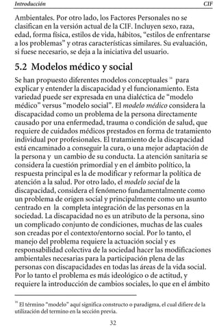 Introducción CIF
Ambientales. Por otro lado, los Factores Personales no se
clasifican en la versión actual de la CIF. Incluyen sexo, raza,
edad, forma física, estilos de vida, hábitos, “estilos de enfrentarse
a los problemas” y otras características similares. Su evaluación,
si fuese necesario, se deja a la iniciativa del usuario.
5.2 Modelos médico y social
Se han propuesto diferentes modelos conceptuales 16
para
explicar y entender la discapacidad y el funcionamiento. Esta
variedad puede ser expresada en una dialéctica de “modelo
médico” versus “modelo social”. El modelo médico considera la
discapacidad como un problema de la persona directamente
causado por una enfermedad, trauma o condición de salud, que
requiere de cuidados médicos prestados en forma de tratamiento
individual por profesionales. El tratamiento de la discapacidad
está encaminado a conseguir la cura, o una mejor adaptación de
un cambio de su conducta. La atención sanitaria se
la persona y
considera la cuestión primordial y en el ámbito político, la
respuesta principal es la de modificar y reformar la política de
atención a la salud. Por otro lado, el modelo social de la
discapacidad, considera el fenómeno fundamentalmente como
un problema de origen social y principalmente como un asunto
centrado en la completa integración de las personas en la
sociedad. La discapacidad no es un atributo de la persona, sino
un complicado conjunto de condiciones, muchas de las cuales
son creadas por el contexto/entorno social. Por lo tanto, el
manejo del problema requiere la actuación social y es
responsabilidad colectiva de la sociedad hacer las modificaciones
ambientales necesarias para la participación plena de las
personas con discapacidades en todas las áreas de la vida social.
Por lo tanto el problema es más ideológico o de actitud, y
requiere la introducción de cambios sociales, lo que en el ámbito
16
El término “modelo” aquí significa constructo o paradigma, el cual difiere de la
utilización del termino en la sección previa.
32
 