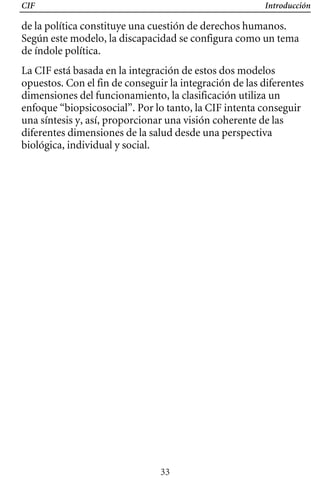 CIF Introducción
de la política constituye una cuestión de derechos humanos.
Según este modelo, la discapacidad se configura como un tema
de índole política.
La CIF está basada en la integración de estos dos modelos
opuestos. Con el fin de conseguir la integración de las diferentes
dimensiones del funcionamiento, la clasificación utiliza un
enfoque “biopsicosocial”. Por lo tanto, la CIF intenta conseguir
una síntesis y, así, proporcionar una visión coherente de las
diferentes dimensiones de la salud desde una perspectiva
biológica, individual y social.
33
 