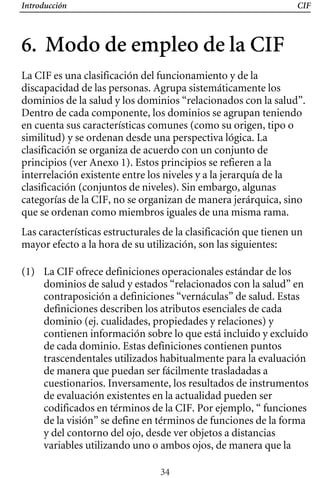 Introducción CIF
6. Modo de empleo de la CIF

(1) 	 La CIF ofrece definiciones operacionales estándar de los
dominios de salud y estados “relacionados con la salud” en
contraposición a definiciones “vernáculas” de salud. Estas
definiciones describen los atributos esenciales de cada
dominio (ej. cualidades, propiedades y relaciones) y
contienen información sobre lo que está incluido y excluido
de cada dominio. Estas definiciones contienen puntos
trascendentales utilizados habitualmente para la evaluación
de manera que puedan ser fácilmente trasladadas a
cuestionarios. Inversamente, los resultados de instrumentos
de evaluación existentes en la actualidad pueden ser
codificados en términos de la CIF. Por ejemplo, “ funciones
de la visión” se define en términos de funciones de la forma
y del contorno del ojo, desde ver objetos a distancias
variables utilizando uno o ambos ojos, de manera que la
La CIF es una clasificación del funcionamiento y de la
discapacidad de las personas. Agrupa sistemáticamente los
dominios de la salud y los dominios “relacionados con la salud”.
Dentro de cada componente, los dominios se agrupan teniendo
en cuenta sus características comunes (como su origen, tipo o
similitud) y se ordenan desde una perspectiva lógica. La
clasificación se organiza de acuerdo con un conjunto de
principios (ver Anexo 1). Estos principios se refieren a la
interrelación existente entre los niveles y a la jerarquía de la
clasificación (conjuntos de niveles). Sin embargo, algunas
categorías de la CIF, no se organizan de manera jerárquica, sino
Las características estructurales de la clasificación que tienen un
que se ordenan como miembros iguales de una misma rama.
mayor efecto a la hora de su utilización, son las siguientes:
34
 