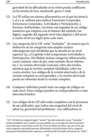 CIF Introducción
gravedad de las dificultades en la visión pueda codificarse
en los niveles de leve, moderado, grave o total.
(2) 	 La CIF utiliza un sistema alfanumérico en el que las letras b,
s, d y e se utilizan para indicar Funciones Corporales,
Estructuras Corporales, Actividades y Participación, y
Factores Ambientales. Las letras van seguidas de un código
numérico que empieza con el número del capítulo (un
dígito), seguido del segundo nivel (dos dígitos) y del tercer
y cuarto nivel (un dígito para cada uno).
(3) 	 Las categorías de la CIF están “incluidas” c
de manera que la
definición de las categorías más amplias incluye
subcategorías más detalladas que la situada en un nivel
superior (ej., el Capítulo 4 del componente Actividades y
Participación, Movilidad, incluye categorías diferenciadas
como caminar, estar de pie, estar sentado, llevar objetos,
etc.). La versión abreviada (concisa) cubre dos niveles,
mientras que la versión completa (detallada) cubre los
cuatro niveles. Los códigos de la versión abreviada y de la
versión completa se corresponden, y la versión abreviada
puede ser obtenida desde la versión completa.
(4) 	 Cualquier individuo puede tener un rango de códigos en
cada nivel. Estos códigos pueden ser independientes o estar
interrelacionados.
(5) 	 Los códigos de la CIF sólo están completos con la presencia
de un calificador, que indica una magnitud del nivel de
salud (ej. gravedad del problema). Los calificadores se
c
N.T.: El término original inglés “nested” ha sido traducido como “incluidas”
(entrecomillado) aún cuando con esta palabra no se recogen los dos elementos
esenciales que caracterizan en la CIF el uso de dicho término, que son el de que
cada categoría está perfectamente delimitada e incluida dentro de la categoría
jerárquica inmediatamente superior, constituyendo la citada estructura un “todo”.
35
 