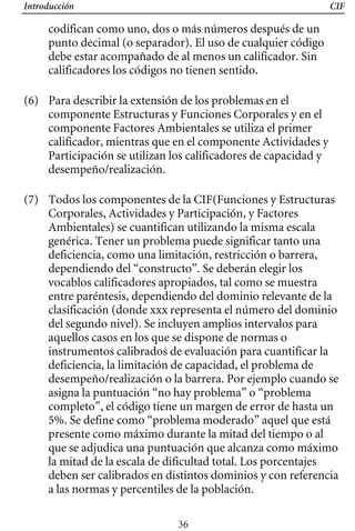 Introducción CIF
codifican como uno, dos o más números después de un
punto decimal (o separador). El uso de cualquier código
debe estar acompañado de al menos un calificador. Sin
calificadores los códigos no tienen sentido.
(6) 	 Para describir la extensión de los problemas en el
componente Estructuras y Funciones Corporales y en el
componente Factores Ambientales se utiliza el primer
calificador, mientras que en el componente Actividades y
Participación se utilizan los calificadores de capacidad y
desempeño/realización.
(7) 	 Todos los componentes de la CIF(Funciones y Estructuras
Corporales, Actividades y Participación, y Factores
Ambientales) se cuantifican utilizando la misma escala
genérica. Tener un problema puede significar tanto una
deficiencia, como una limitación, restricción o barrera,
dependiendo del “constructo”. Se deberán elegir los
vocablos calificadores apropiados, tal como se muestra
entre paréntesis, dependiendo del dominio relevante de la
clasificación (donde xxx representa el número del dominio
del segundo nivel). Se incluyen amplios intervalos para
aquellos casos en los que se dispone de normas o
instrumentos calibrados de evaluación para cuantificar la
deficiencia, la limitación de capacidad, el problema de
desempeño/realización o la barrera. Por ejemplo cuando se
asigna la puntuación “no hay problema” o “problema
completo”, el código tiene un margen de error de hasta un
5%. Se define como “problema moderado” aquel que está
presente como máximo durante la mitad del tiempo o al
que se adjudica una puntuación que alcanza como máximo
la mitad de la escala de dificultad total. Los porcentajes
deben ser calibrados en distintos dominios y con referencia
a las normas y percentiles de la población.
36
 