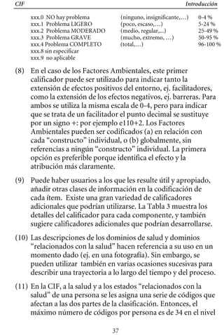 CIF Introducción
xxx.0 NO hay problema (ninguno, insignificante,…) 0-4 %
xxx.1 Problema LIGERO (poco, escaso,…) 5-24 %
xxx.2 Problema MODERADO (medio, regular,...) 25-49 %
xxx.3 Problema GRAVE (mucho, extremo, …) 50-95 %
xxx.4 Problema COMPLETO (total,…) 96-100 %
xxx.8 sin especificar
xxx.9 no aplicable
(8) 	 En el caso de los Factores Ambientales, este primer
calificador puede ser utilizado para indicar tanto la
extensión de efectos positivos del entorno, ej. facilitadores,
como la extensión de los efectos negativos, ej. barreras. Para
ambos se utiliza la misma escala de 0-4, pero para indicar
que se trata de un facilitador el punto decimal se sustituye
por un signo +: por ejemplo e110+2. Los Factores
Ambientales pueden ser codificados (a) en relación con
cada “constructo” individual, o (b) globalmente, sin
referencias a ningún “constructo” individual. La primera
opción es preferible porque identifica el efecto y la
atribución más claramente.
(9) Puede haber usuarios a los que les resulte útil y apropiado,
añadir otras clases de información en la codificación de
cada ítem. Existe una gran variedad de calificadores
adicionales que podrían utilizarse. La Tabla 3 muestra los
detalles del calificador para cada componente, y también
sugiere calificadores adicionales que podrían desarrollarse.
(10) Las descripciones de los dominios de salud y dominios
“relacionados con la salud” hacen referencia a su uso en un
momento dado (ej. en una fotografía). Sin embargo, se
pueden utilizar también en varias ocasiones sucesivas para
describir una trayectoria a lo largo del tiempo y del proceso.
(11) En la CIF, a la salud y a los estados “relacionados con la
salud” de una persona se les asigna una serie de códigos que
afectan a las dos partes de la clasificación. Entonces, el
máximo número de códigos por persona es de 34 en el nivel
37
 