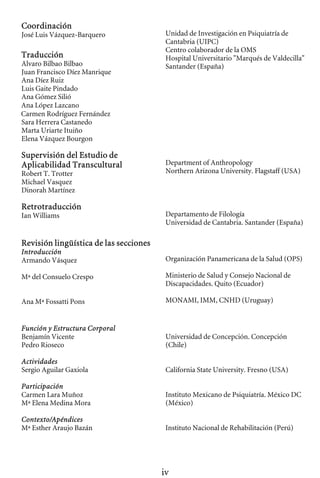 Coordinación
José Luis Vázquez-Barquero
Traducción
Alvaro Bilbao Bilbao
Juan Francisco Díez Manrique
Ana Díez Ruiz
Luis Gaite Pindado
Ana Gómez Silió
Ana López Lazcano
Carmen Rodríguez Fernández
Sara Herrera Castanedo
Marta Uriarte Ituiño
Elena Vázquez Bourgon
Supervisión del Estudio de
Aplicabilidad Transcultural
Robert T. Trotter
Michael Vasquez
Dinorah Martínez
Retrotraducción
Ian Williams
Revisión lingüística de las secciones
Introducción
Armando Vásquez
Mª del Consuelo Crespo
Ana Mª Fossatti Pons
Función y Estructura Corporal
Benjamín Vicente
Pedro Rioseco
Actividades
Sergio Aguilar Gaxiola
Participación
Carmen Lara Muñoz
Mª Elena Medina Mora
Contexto/Apéndices
Mª Esther Araujo Bazán
Unidad de Investigación en Psiquiatría de

Cantabria (UIPC)

Centro colaborador de la OMS

Hospital Universitario "Marqués de Valdecilla" 

Santander (España)

Department of Anthropology 

Northern Arizona University. Flagstaff (USA)

Departamento de Filología

Universidad de Cantabria. Santander (España) 

Organización Panamericana de la Salud (OPS)

Ministerio de Salud y Consejo Nacional de

Discapacidades. Quito (Ecuador) 

MONAMI, IMM, CNHD (Uruguay) 

Universidad de Concepción. Concepción

(Chile) 

California State University. Fresno (USA) 

Instituto Mexicano de Psiquiatría. México DC 

(México) 

Instituto Nacional de Rehabilitación (Perú) 

iv
 