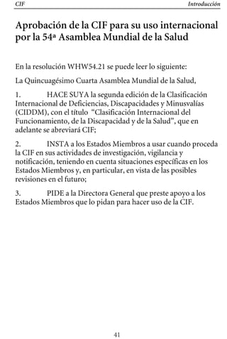 CIF Introducción
Aprobación de la CIF para su uso internacional
por la 54ª Asamblea Mundial de la Salud
En la resolución WHW54.21 se puede leer lo siguiente:
La Quincuagésimo Cuarta Asamblea Mundial de la Salud,
1. HACE SUYA la segunda edición de la Clasificación
Internacional de Deficiencias, Discapacidades y Minusvalías
(CIDDM), con el título “Clasificación Internacional del
Funcionamiento, de la Discapacidad y de la Salud”, que en
adelante se abreviará CIF;
2. INSTA a los Estados Miembros a usar cuando proceda
la CIF en sus actividades de investigación, vigilancia y
notificación, teniendo en cuenta situaciones específicas en los
Estados Miembros y, en particular, en vista de las posibles
revisiones en el futuro;
3. PIDE a la Directora General que preste apoyo a los
Estados Miembros que lo pidan para hacer uso de la CIF.
41
 