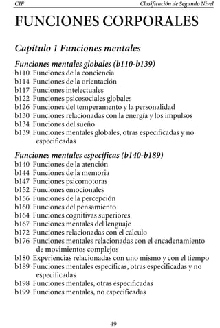 CIF Clasificación de Segundo Nivel
FUNCIONES CORPORALES 

Capítulo 1 Funciones mentales
Funciones mentales globales (b110-b139)
b110 Funciones de la conciencia
b114 Funciones de la orientación
b117 Funciones intelectuales
b122 Funciones psicosociales globales
b126 Funciones del temperamento y la personalidad
b130 Funciones relacionadas con la energía y los impulsos
b134 Funciones del sueño
b139 Funciones mentales globales, otras especificadas y no
especificadas
Funciones mentales específicas (b140-b189)
b140 Funciones de la atención
b144 Funciones de la memoria
b147 Funciones psicomotoras
b152 Funciones emocionales
b156 Funciones de la percepción
b160 Funciones del pensamiento
b164 Funciones cognitivas superiores
b167 Funciones mentales del lenguaje
b172 Funciones relacionadas con el cálculo
b176 Funciones mentales relacionadas con el encadenamiento
de movimientos complejos
b180 Experiencias relacionadas con uno mismo y con el tiempo
b189 Funciones mentales específicas, otras especificadas y no
especificadas
b198 Funciones mentales, otras especificadas
b199 Funciones mentales, no especificadas
49
 