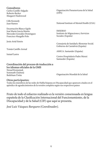 Consultores

Carlos Castillo-Salgado Organización Panamericana de la Salud 

Roberto Becker (OPS) 

Margaret Hazlewood

Cille Kennedy 

Juan Ramos National Institute of Mental Health (USA) 

Encarnación Blanco Egido 

José María García Martín 
 IMSERSO
Mercedes González Domínguez Instituto de Migraciones y Servicios
Francisco Margallo Polo Sociales (España)
Jesús Artal Simón
Consejería de Sanidad y Bienestar Social.
Gobierno de Cantabria (España)
Tomás Castillo Arenal
AMICA. Santander (España)
Ismael Lastra
Centro Hospitalario Padre Menni
Santander (España)
Coordinación del proceso de traducción a
los idiomas oficiales de la OMS
Nenad Kostanjsek
Sommath Chatterji
Organización Mundial de la Salud
Bedirham Üstün
Otros participantes:
Todos los miembros de las redes de Habla hispana en Discapacidad que aparecen citados en el
apéndice de agradecimientos de la versión completa según sus respectivos países
Fruto de todo el esfuerzo realizado es la versión consensuada en lengua
española de la Clasificación Internacional del Funcionamiento, de la
Discapacidad y de la Salud (CIF) que aquí se presenta.
José Luis Vázquez Barquero (Coordinador).
v
 