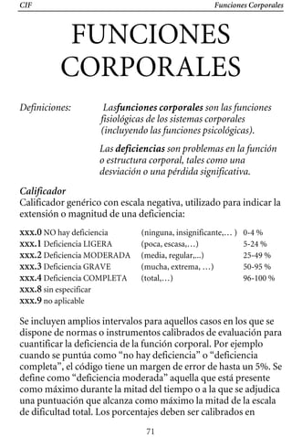 CIF Funciones Corporales
FUNCIONES 

CORPORALES 

Definiciones: 	 Lasfunciones corporales son las funciones
fisiológicas de los sistemas corporales
(incluyendo las funciones psicológicas).
Las deficiencias son problemas en la función
o estructura corporal, tales como una
desviación o una pérdida significativa.
Calificador
Calificador genérico con escala negativa, utilizado para indicar la
extensión o magnitud de una deficiencia:
xxx.0 NO hay deficiencia (ninguna, insignificante,… ) 0-4 %
xxx.1 Deficiencia LIGERA (poca, escasa,…) 5-24 %
xxx.2 Deficiencia MODERADA (media, regular,...) 25-49 %
xxx.3 Deficiencia GRAVE (mucha, extrema, …) 50-95 %
xxx.4 Deficiencia COMPLETA (total,…) 96-100 %
xxx.8 sin especificar
xxx.9 no aplicable
Se incluyen amplios intervalos para aquellos casos en los que se
dispone de normas o instrumentos calibrados de evaluación para
cuantificar la deficiencia de la función corporal. Por ejemplo
cuando se puntúa como “no hay deficiencia” o “deficiencia
completa”, el código tiene un margen de error de hasta un 5%. Se
define como “deficiencia moderada” aquella que está presente
como máximo durante la mitad del tiempo o a la que se adjudica
una puntuación que alcanza como máximo la mitad de la escala
de dificultad total. Los porcentajes deben ser calibrados en
71
 