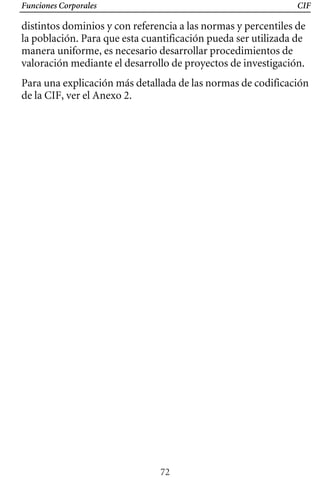 Funciones Corporales CIF
distintos dominios y con referencia a las normas y percentiles de
la población. Para que esta cuantificación pueda ser utilizada de
manera uniforme, es necesario desarrollar procedimientos de
valoración mediante el desarrollo de proyectos de investigación.
Para una explicación más detallada de las normas de codificación
de la CIF, ver el Anexo 2.
72
 