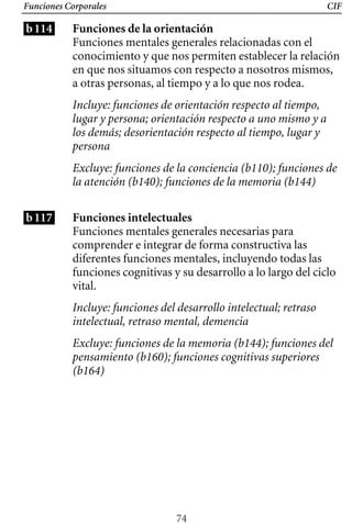 Funciones Corporales
b114
CIF
Funciones de la orientación
Funciones mentales generales relacionadas con el
conocimiento y que nos permiten establecer la relación
en que nos situamos con respecto a nosotros mismos,
a otras personas, al tiempo y a lo que nos rodea.
Incluye: funciones de orientación respecto al tiempo,
lugar y persona; orientación respecto a uno mismo y a
los demás; desorientación respecto al tiempo, lugar y
persona
Excluye: funciones de la conciencia (b110); funciones de
la atención (b140); funciones de la memoria (b144)
b117 Funciones intelectuales
Funciones mentales generales necesarias para
comprender e integrar de forma constructiva las
diferentes funciones mentales, incluyendo todas las
funciones cognitivas y su desarrollo a lo largo del ciclo
vital.
Incluye: funciones del desarrollo intelectual; retraso 

intelectual, retraso mental, demencia

Excluye: funciones de la memoria (b144); funciones del
pensamiento (b160); funciones cognitivas superiores
(b164)
74
 