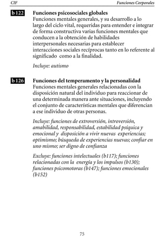 Funciones Corporales
CIF
b122 Funciones psicosociales globales
Funciones mentales generales, y su desarrollo a lo
largo del ciclo vital, requeridas para entender e integrar
de forma constructiva varias funciones mentales que
conducen a la obtención de habilidades
interpersonales necesarias para establecer
interacciones sociales recíprocas tanto en lo referente al
significado como a la finalidad.
Incluye: autismo
b126 Funciones del temperamento y la personalidad
Incluye: funciones de extroversión, introversión,
amabilidad, responsabilidad, estabilidad psíquica y
emocional y disposición a vivir nuevas experiencias;
optimismo; búsqueda de experiencias nuevas; confiar en
uno mismo; ser digno de confianza
Funciones mentales generales relacionadas con la
disposición natural del individuo para reaccionar de
una determinada manera ante situaciones, incluyendo
el conjunto de características mentales que diferencian
a ese individuo de otras personas.
Excluye: funciones intelectuales (b117); funciones
relacionadas con la energía y los impulsos (b130);
funciones psicomotoras (b147); funciones emocionales
(b152)
75
 