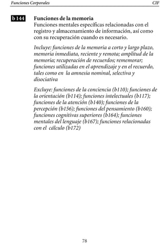 Funciones Corporales CIF
b144 Funciones de la memoria
Funciones mentales específicas relacionadas con el
registro y almacenamiento de información, así como
con su recuperación cuando es necesario.
Incluye: funciones de la memoria a corto y largo plazo,
memoria inmediata, reciente y remota; amplitud de la
memoria; recuperación de recuerdos; rememorar;
funciones utilizadas en el aprendizaje y en el recuerdo,
tales como en la amnesia nominal, selectiva y
disociativa
Excluye: funciones de la conciencia (b110); funciones de
la orientación (b114); funciones intelectuales (b117);
funciones de la atención (b140); funciones de la
percepción (b156); funciones del pensamiento (b160);
funciones cognitivas superiores (b164); funciones
mentales del lenguaje (b167); funciones relacionadas
con el cálculo (b172)
78
 