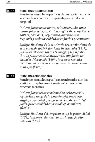 CIF Funciones Corporales
b147
b152
Funciones psicomotoras
Funciones mentales específicas de control tanto de los
actos motores como de los psicológicos en el nivel
corporal.
Incluye: funciones de control psicomotor, tales como
retraso psicomotor, excitación y agitación, adopción de
postura, catatonia, negativismo, ambivalencia,
ecopraxia y ecolalia; calidad de la función psicomotora
Excluye: funciones de la conciencia (b110); funciones de
la orientación (b114); funciones intelectuales (b117);
funciones relacionadas con la energía y los impulsos
(b130); funciones de la atención (b140); funciones
mentales del lenguaje (b167); funciones mentales
relacionadas con el encadenamiento de movimientos
complejos (b176)
Funciones emocionales
Funciones mentales específicas relacionadas con los
sentimientos y los componentes afectivos de los
procesos mentales.
Incluye: funciones de la adecuación de la emoción,
regulación y rango de la emoción; afecto; tristeza,
alegría, amor, miedo, enojo, odio, tensión, ansiedad,
júbilo, pena; labilidad emocional; aplanamiento
afectivo
Excluye: funciones del temperamento y la personalidad
(b126); funciones relacionadas con la energía y los
impulsos (b130)
79
 