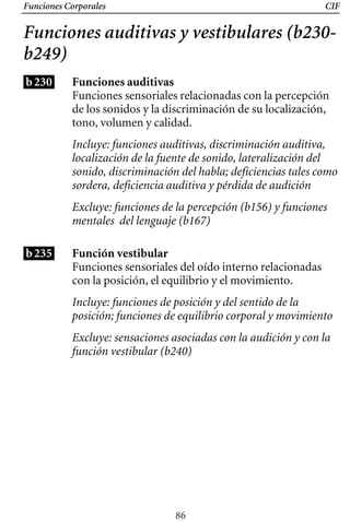 Funciones Corporales CIF
Funciones auditivas y vestibulares (b230­
b249)
b230
b235
Funciones auditivas
Funciones sensoriales relacionadas con la percepción
de los sonidos y la discriminación de su localización,
tono, volumen y calidad.
Incluye: funciones auditivas, discriminación auditiva,
localización de la fuente de sonido, lateralización del
sonido, discriminación del habla; deficiencias tales como
sordera, deficiencia auditiva y pérdida de audición
Excluye: funciones de la percepción (b156) y funciones
mentales del lenguaje (b167)
Función vestibular
Funciones sensoriales del oído interno relacionadas
con la posición, el equilibrio y el movimiento.
Incluye: funciones de posición y del sentido de la
posición; funciones de equilibrio corporal y movimiento
Excluye: sensaciones asociadas con la audición y con la
función vestibular (b240)
86
 