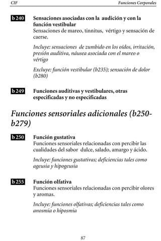 CIF Funciones Corporales
b240 Sensaciones asociadas con la audición y con la
función vestibular
Sensaciones de mareo, tinnitus, vértigo y sensación de
caerse.
Incluye: sensaciones de zumbido en los oídos, irritación,
presión auditiva, náusea asociada con el mareo o
vértigo
Excluye: función vestibular (b235); sensación de dolor
(b280)
b249 Funciones auditivas y vestibulares, otras 

especificadas y no especificadas 

Funciones sensoriales adicionales (b250­
b279)
b250 Función gustativa
Funciones sensoriales relacionadas con percibir las 

cualidades del sabor dulce, salado, amargo y ácido. 

Incluye: funciones gustativas; deficiencias tales como
ageusia y hipogeusia
b255 Función olfativa
Funciones sensoriales relacionadas con percibir olores
y aromas.
Incluye: funciones olfativas; deficiencias tales como
anosmia o hiposmia
87
 