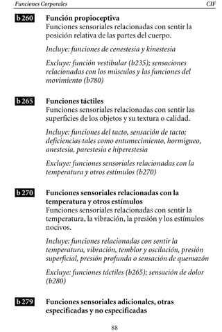 CIF
Funciones Corporales
b260 Función propioceptiva
Funciones sensoriales relacionadas con sentir la
posición relativa de las partes del cuerpo.
Incluye: funciones de cenestesia y kinestesia
Excluye: función vestibular (b235); sensaciones
relacionadas con los músculos y las funciones del
movimiento (b780)
b265 Funciones táctiles
Funciones sensoriales relacionadas con sentir las
superficies de los objetos y su textura o calidad.
Incluye: funciones del tacto, sensación de tacto;
deficiencias tales como entumecimiento, hormigueo,
anestesia, parestesia e hiperestesia
Excluye: funciones sensoriales relacionadas con la
temperatura y otros estímulos (b270)
b270 Funciones sensoriales relacionadas con la
temperatura y otros estímulos
Funciones sensoriales relacionadas con sentir la
temperatura, la vibración, la presión y los estímulos
nocivos.
Incluye: funciones relacionadas con sentir la
temperatura, vibración, temblor y oscilación, presión
superficial, presión profunda o sensación de quemazón
Excluye: funciones táctiles (b265); sensación de dolor
(b280)
b279 Funciones sensoriales adicionales, otras
especificadas y no especificadas
88
 