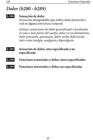 CIF Funciones Corporales
Dolor (b280 - b289)
b280
b289
b298
b299
Sensación de dolor
Sensación desagradable que indica daño potencial o
real en alguna estructura corporal.
Incluye: sensaciones de dolor generalizado o localizado,
en una o más partes del cuerpo, dolor en un dermatoma,
dolor punzante, quemazón, dolor sordo; deficiencias
tales como mialgia, analgesia y hiperalgesia
Sensación de dolor, otra especificada y no
especificada
Funciones sensoriales y dolor, otras especificadas
Funciones sensoriales y dolor, no especificadas
89
 