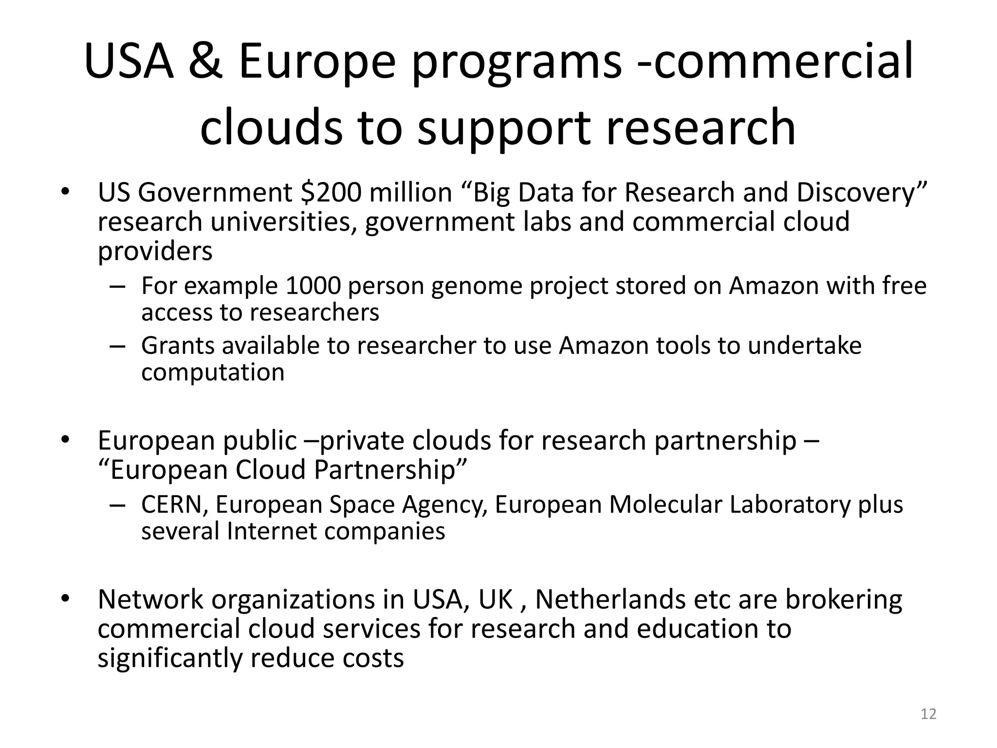 USA & Europe programs -commercial
     clouds to support research
• US Government $200 million “Big Data for Research and Discovery”
  research universities, government labs and commercial cloud
  providers
   – For example 1000 person genome project stored on Amazon with free
     access to researchers
   – Grants available to researcher to use Amazon tools to undertake
     computation

• European public –private clouds for research partnership –
  “European Cloud Partnership”
   – CERN, European Space Agency, European Molecular Laboratory plus
     several Internet companies

• Network organizations in USA, UK , Netherlands etc are brokering
  commercial cloud services for research and education to
  significantly reduce costs
                                                                       12
 