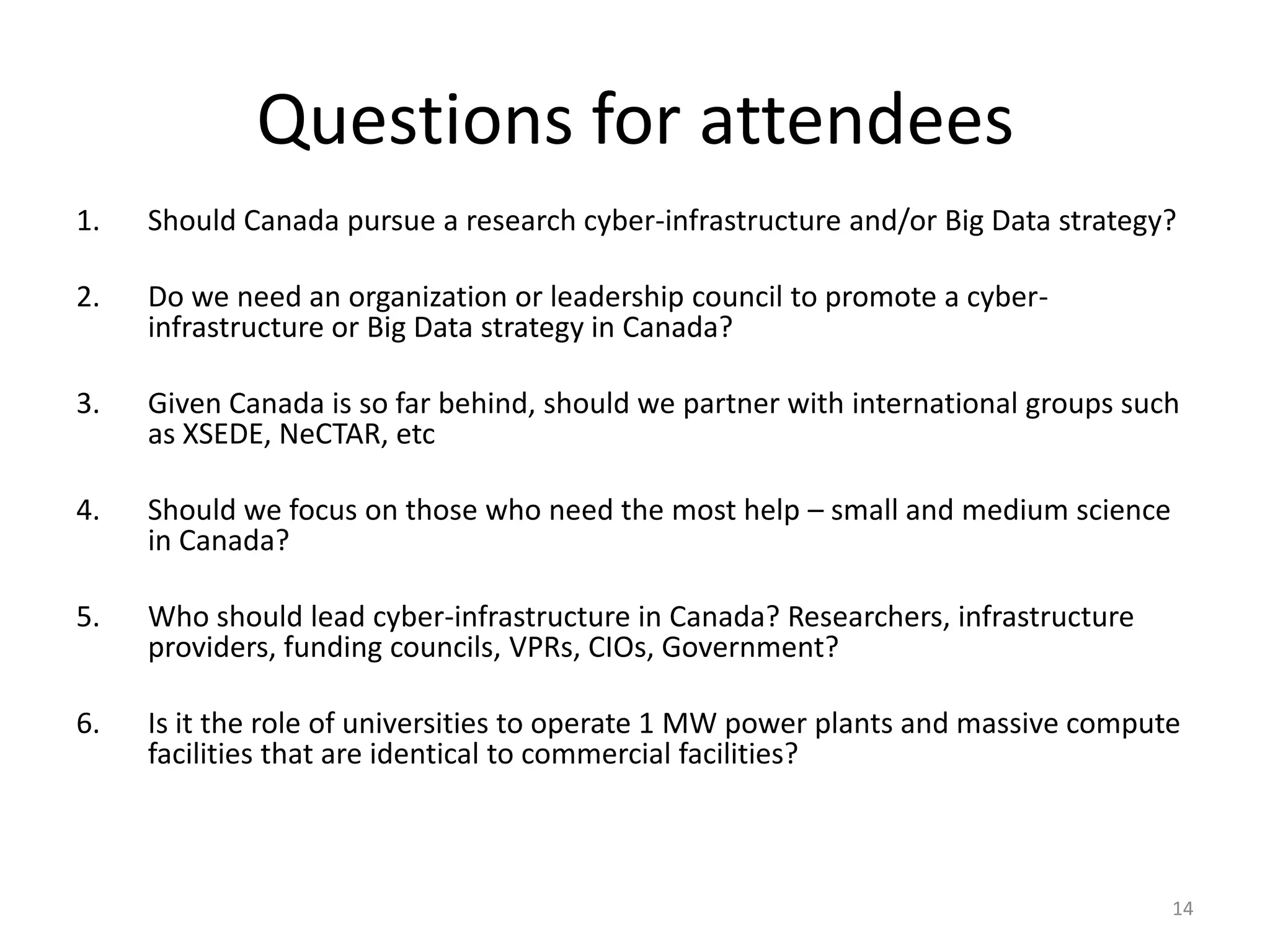 Questions for attendees
1.   Should Canada pursue a research cyber-infrastructure and/or Big Data strategy?

2.   Do we need an organization or leadership council to promote a cyber-
     infrastructure or Big Data strategy in Canada?

3.   Given Canada is so far behind, should we partner with international groups such
     as XSEDE, NeCTAR, etc

4.   Should we focus on those who need the most help – small and medium science
     in Canada?

5.   Who should lead cyber-infrastructure in Canada? Researchers, infrastructure
     providers, funding councils, VPRs, CIOs, Government?

6.   Is it the role of universities to operate 1 MW power plants and massive compute
     facilities that are identical to commercial facilities?



                                                                                   14
 