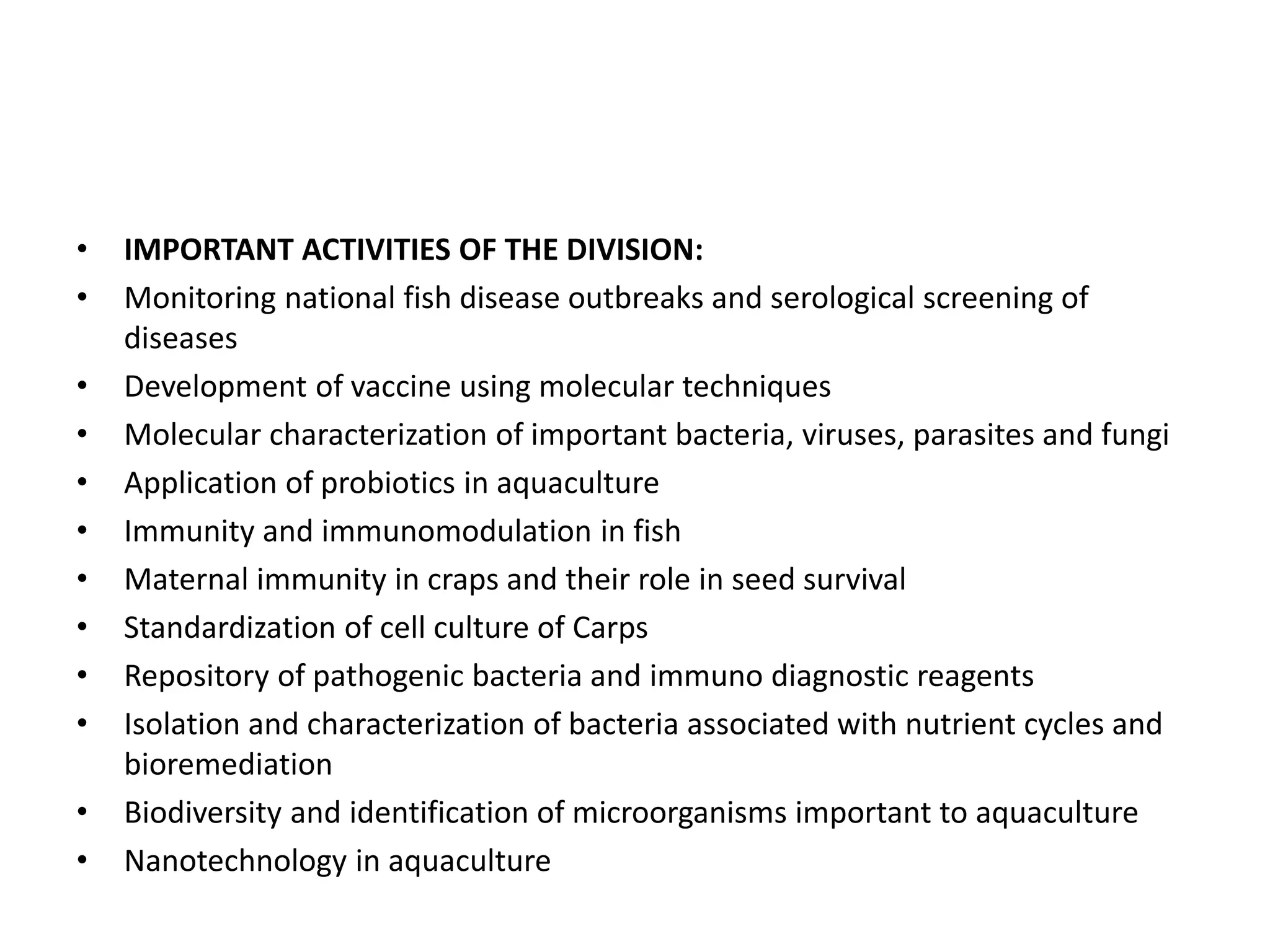 • IMPORTANT ACTIVITIES OF THE DIVISION:
• Monitoring national fish disease outbreaks and serological screening of
diseases
• Development of vaccine using molecular techniques
• Molecular characterization of important bacteria, viruses, parasites and fungi
• Application of probiotics in aquaculture
• Immunity and immunomodulation in fish
• Maternal immunity in craps and their role in seed survival
• Standardization of cell culture of Carps
• Repository of pathogenic bacteria and immuno diagnostic reagents
• Isolation and characterization of bacteria associated with nutrient cycles and
bioremediation
• Biodiversity and identification of microorganisms important to aquaculture
• Nanotechnology in aquaculture
 