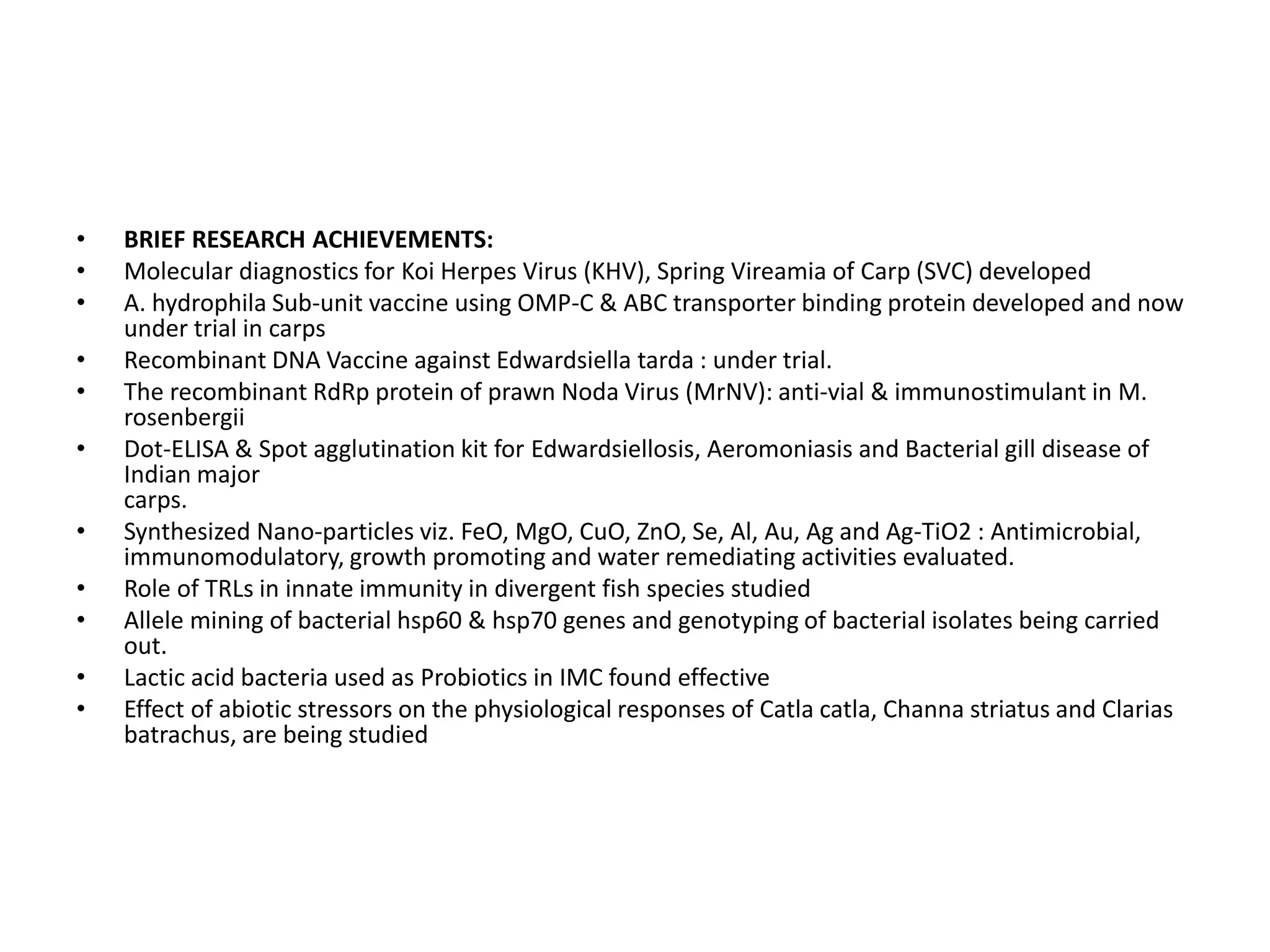 • BRIEF RESEARCH ACHIEVEMENTS:
• Molecular diagnostics for Koi Herpes Virus (KHV), Spring Vireamia of Carp (SVC) developed
• A. hydrophila Sub-unit vaccine using OMP-C & ABC transporter binding protein developed and now
under trial in carps
• Recombinant DNA Vaccine against Edwardsiella tarda : under trial.
• The recombinant RdRp protein of prawn Noda Virus (MrNV): anti-vial & immunostimulant in M.
rosenbergii
• Dot-ELISA & Spot agglutination kit for Edwardsiellosis, Aeromoniasis and Bacterial gill disease of
Indian major
carps.
• Synthesized Nano-particles viz. FeO, MgO, CuO, ZnO, Se, Al, Au, Ag and Ag-TiO2 : Antimicrobial,
immunomodulatory, growth promoting and water remediating activities evaluated.
• Role of TRLs in innate immunity in divergent fish species studied
• Allele mining of bacterial hsp60 & hsp70 genes and genotyping of bacterial isolates being carried
out.
• Lactic acid bacteria used as Probiotics in IMC found effective
• Effect of abiotic stressors on the physiological responses of Catla catla, Channa striatus and Clarias
batrachus, are being studied
 