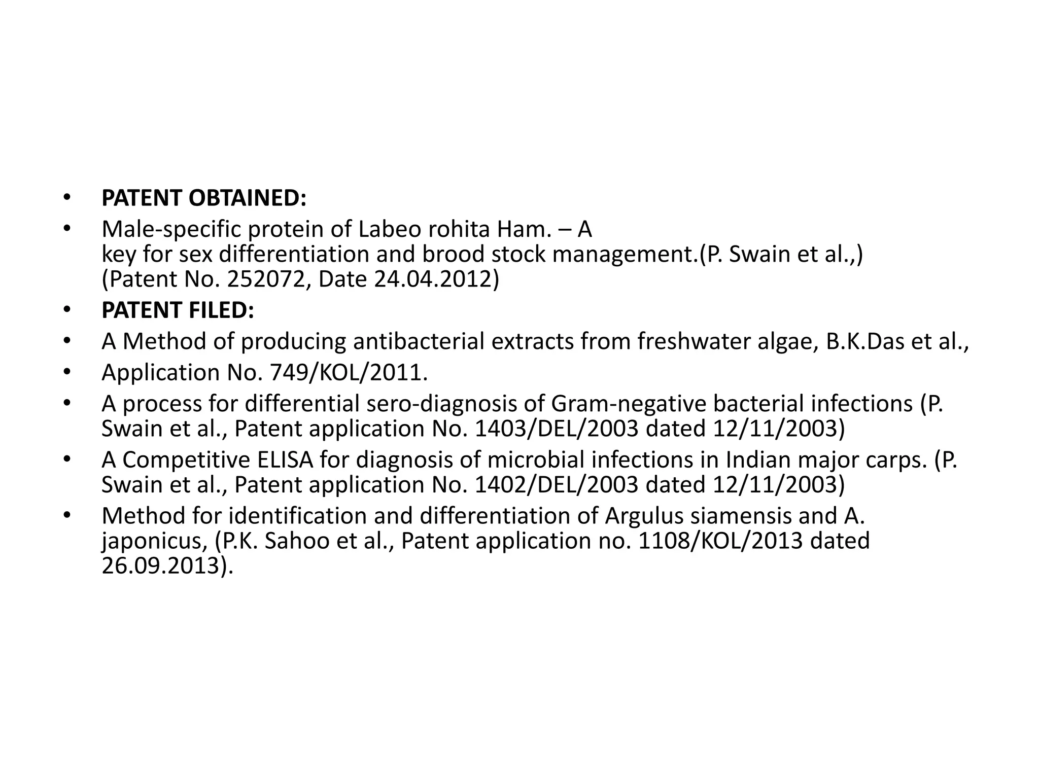 • PATENT OBTAINED:
• Male-specific protein of Labeo rohita Ham. – A
key for sex differentiation and brood stock management.(P. Swain et al.,)
(Patent No. 252072, Date 24.04.2012)
• PATENT FILED:
• A Method of producing antibacterial extracts from freshwater algae, B.K.Das et al.,
• Application No. 749/KOL/2011.
• A process for differential sero-diagnosis of Gram-negative bacterial infections (P.
Swain et al., Patent application No. 1403/DEL/2003 dated 12/11/2003)
• A Competitive ELISA for diagnosis of microbial infections in Indian major carps. (P.
Swain et al., Patent application No. 1402/DEL/2003 dated 12/11/2003)
• Method for identification and differentiation of Argulus siamensis and A.
japonicus, (P.K. Sahoo et al., Patent application no. 1108/KOL/2013 dated
26.09.2013).
 