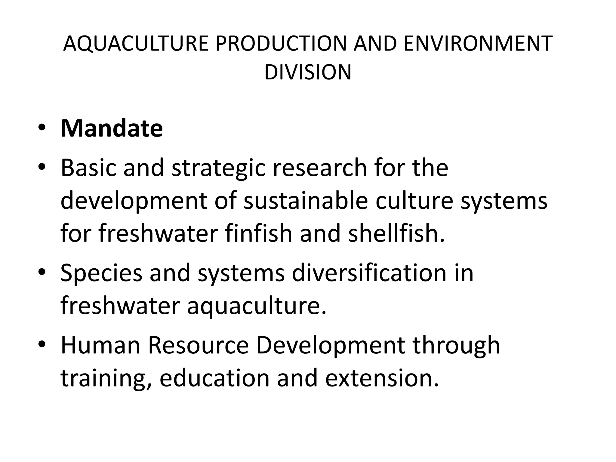 AQUACULTURE PRODUCTION AND ENVIRONMENT
DIVISION
• Mandate
• Basic and strategic research for the
development of sustainable culture systems
for freshwater finfish and shellfish.
• Species and systems diversification in
freshwater aquaculture.
• Human Resource Development through
training, education and extension.
 