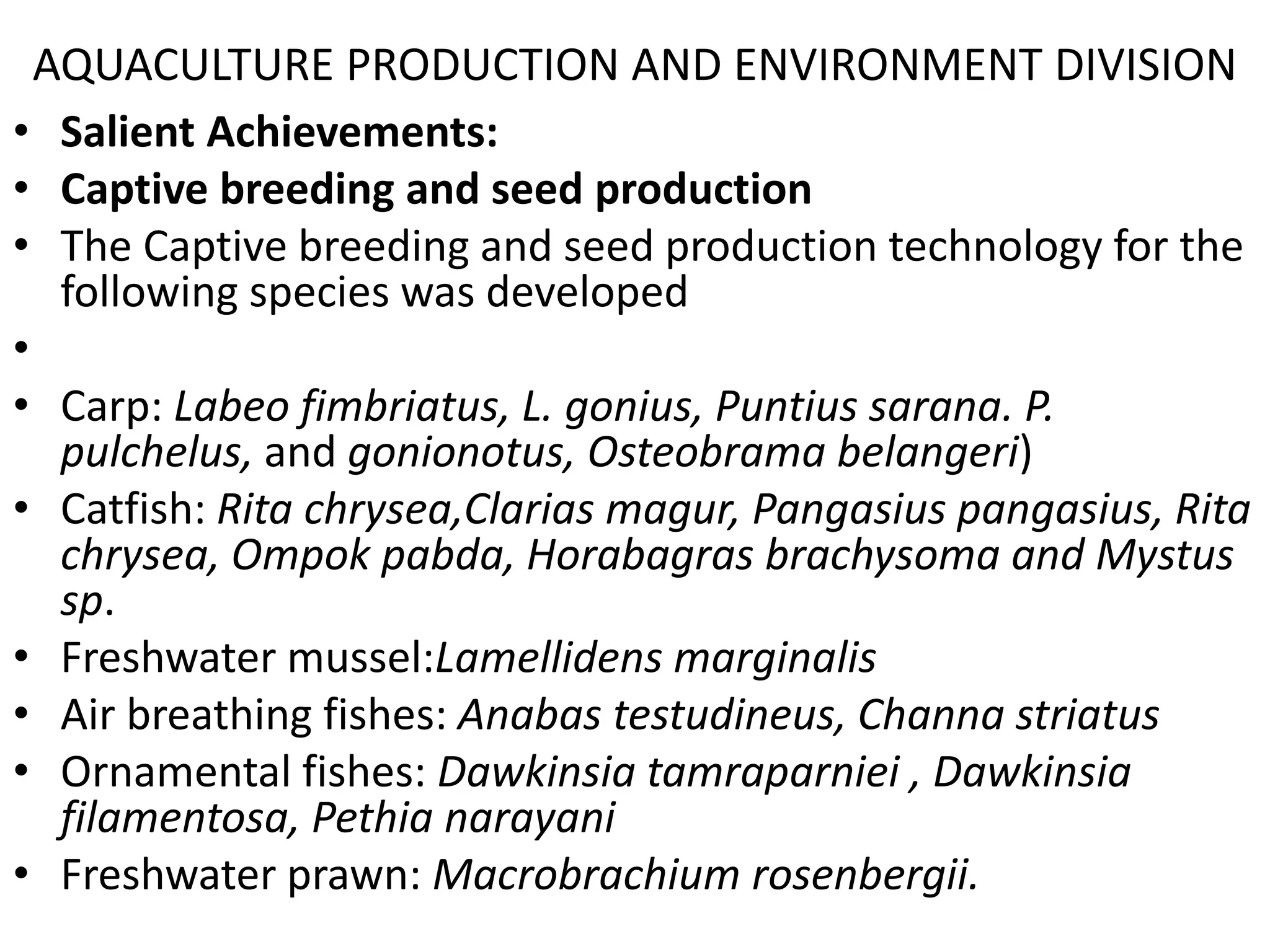 • Salient Achievements:
• Captive breeding and seed production
• The Captive breeding and seed production technology for the
following species was developed
•
• Carp: Labeo fimbriatus, L. gonius, Puntius sarana. P.
pulchelus, and gonionotus, Osteobrama belangeri)
• Catfish: Rita chrysea,Clarias magur, Pangasius pangasius, Rita
chrysea, Ompok pabda, Horabagras brachysoma and Mystus
sp.
• Freshwater mussel:Lamellidens marginalis
• Air breathing fishes: Anabas testudineus, Channa striatus
• Ornamental fishes: Dawkinsia tamraparniei , Dawkinsia
filamentosa, Pethia narayani
• Freshwater prawn: Macrobrachium rosenbergii.
AQUACULTURE PRODUCTION AND ENVIRONMENT DIVISION
 