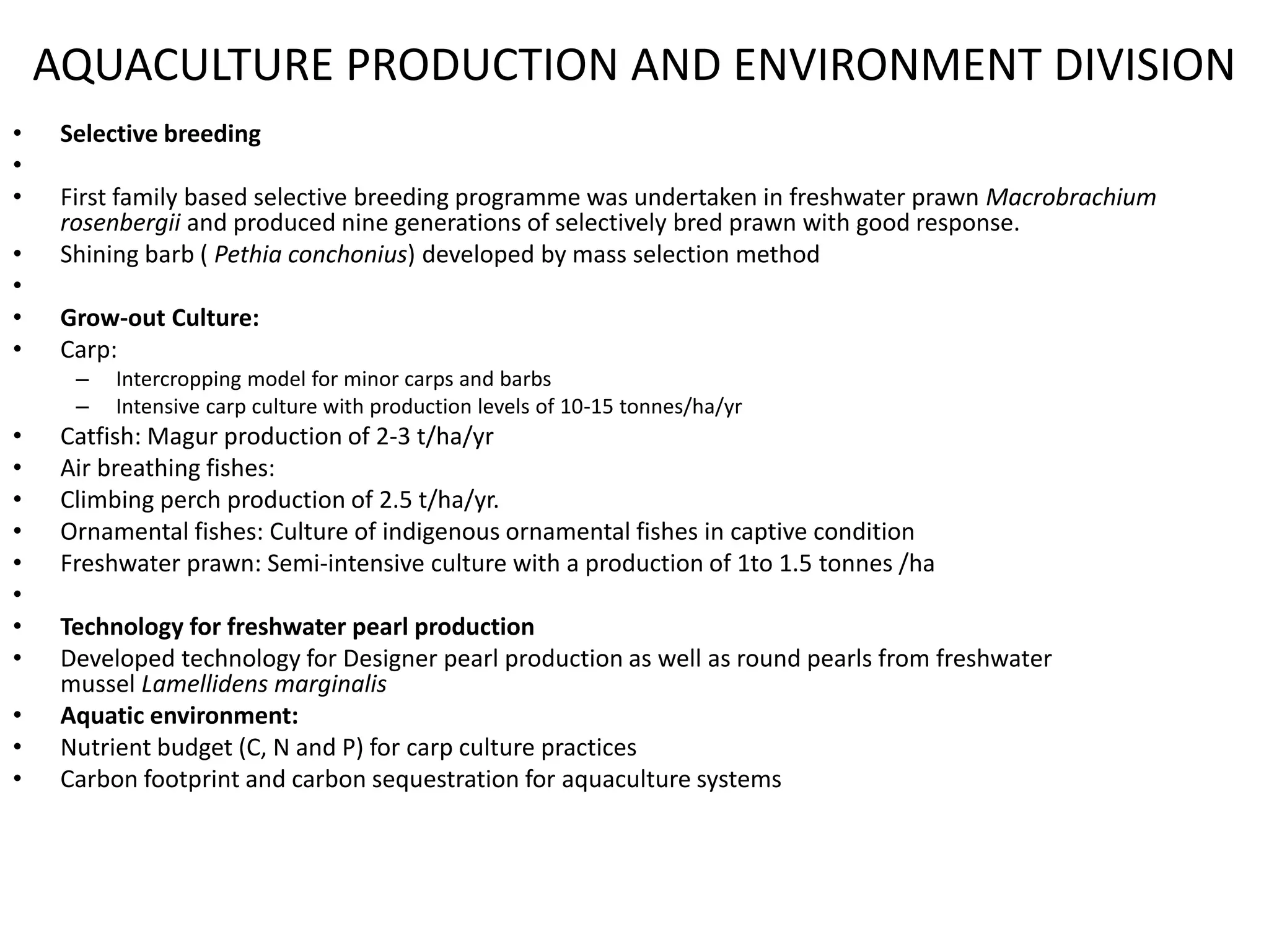 • Selective breeding
•
• First family based selective breeding programme was undertaken in freshwater prawn Macrobrachium
rosenbergii and produced nine generations of selectively bred prawn with good response.
• Shining barb ( Pethia conchonius) developed by mass selection method
•
• Grow-out Culture:
• Carp:
– Intercropping model for minor carps and barbs
– Intensive carp culture with production levels of 10-15 tonnes/ha/yr
• Catfish: Magur production of 2-3 t/ha/yr
• Air breathing fishes:
• Climbing perch production of 2.5 t/ha/yr.
• Ornamental fishes: Culture of indigenous ornamental fishes in captive condition
• Freshwater prawn: Semi-intensive culture with a production of 1to 1.5 tonnes /ha
•
• Technology for freshwater pearl production
• Developed technology for Designer pearl production as well as round pearls from freshwater
mussel Lamellidens marginalis
• Aquatic environment:
• Nutrient budget (C, N and P) for carp culture practices
• Carbon footprint and carbon sequestration for aquaculture systems
AQUACULTURE PRODUCTION AND ENVIRONMENT DIVISION
 