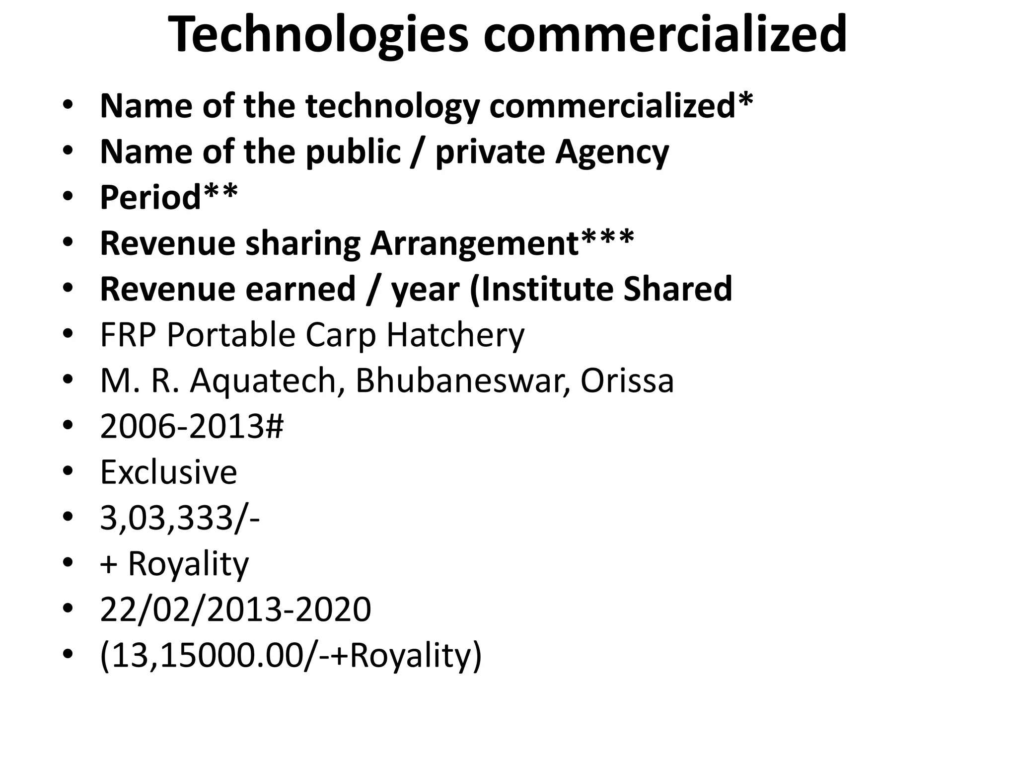 Technologies commercialized
• Name of the technology commercialized*
• Name of the public / private Agency
• Period**
• Revenue sharing Arrangement***
• Revenue earned / year (Institute Shared
• FRP Portable Carp Hatchery
• M. R. Aquatech, Bhubaneswar, Orissa
• 2006-2013#
• Exclusive
• 3,03,333/-
• + Royality
• 22/02/2013-2020
• (13,15000.00/-+Royality)
 