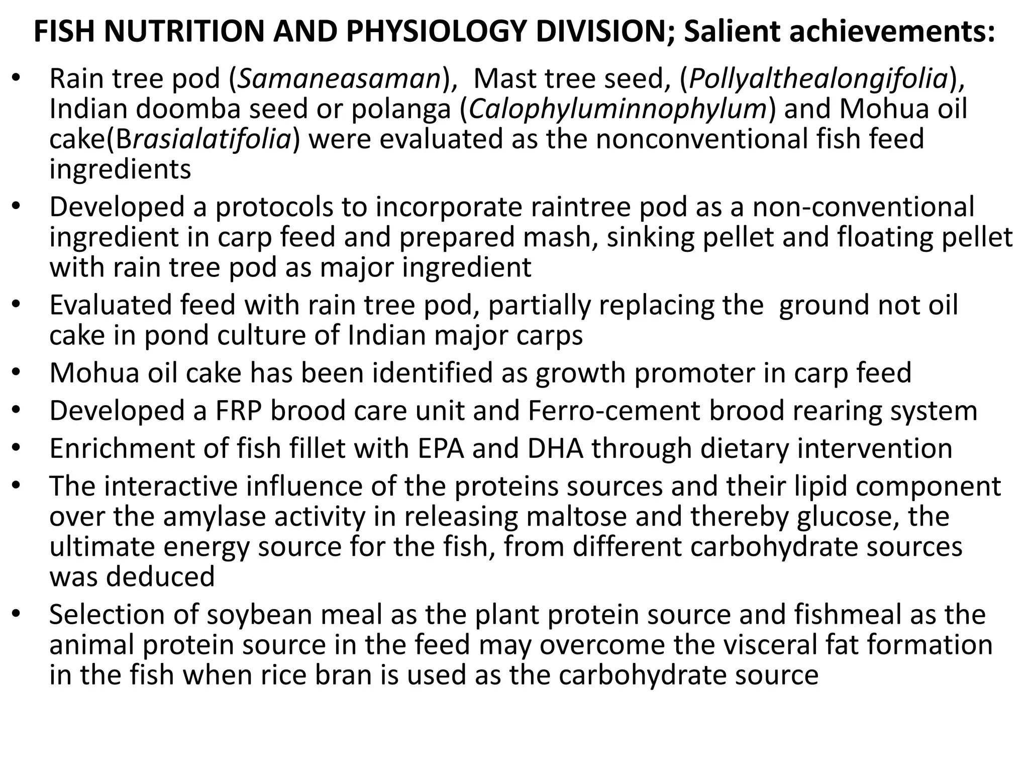 FISH NUTRITION AND PHYSIOLOGY DIVISION; Salient achievements:
• Rain tree pod (Samaneasaman), Mast tree seed, (Pollyalthealongifolia),
Indian doomba seed or polanga (Calophyluminnophylum) and Mohua oil
cake(Brasialatifolia) were evaluated as the nonconventional fish feed
ingredients
• Developed a protocols to incorporate raintree pod as a non-conventional
ingredient in carp feed and prepared mash, sinking pellet and floating pellet
with rain tree pod as major ingredient
• Evaluated feed with rain tree pod, partially replacing the ground not oil
cake in pond culture of Indian major carps
• Mohua oil cake has been identified as growth promoter in carp feed
• Developed a FRP brood care unit and Ferro-cement brood rearing system
• Enrichment of fish fillet with EPA and DHA through dietary intervention
• The interactive influence of the proteins sources and their lipid component
over the amylase activity in releasing maltose and thereby glucose, the
ultimate energy source for the fish, from different carbohydrate sources
was deduced
• Selection of soybean meal as the plant protein source and fishmeal as the
animal protein source in the feed may overcome the visceral fat formation
in the fish when rice bran is used as the carbohydrate source
 