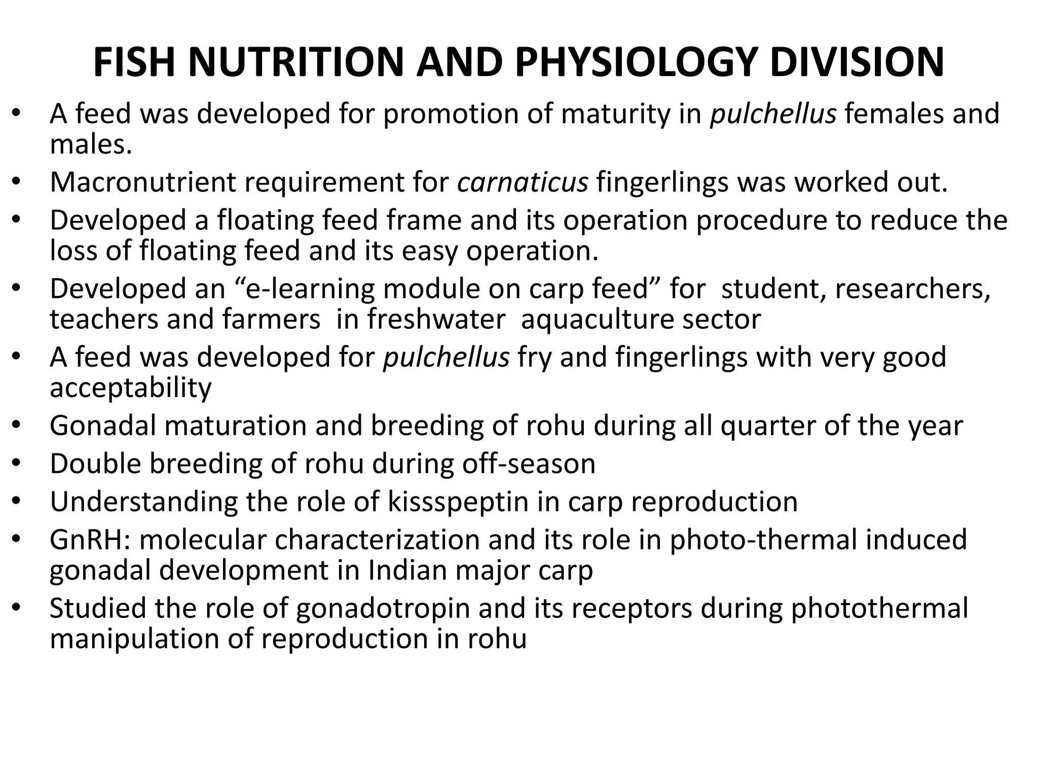 FISH NUTRITION AND PHYSIOLOGY DIVISION
• A feed was developed for promotion of maturity in pulchellus females and
males.
• Macronutrient requirement for carnaticus fingerlings was worked out.
• Developed a floating feed frame and its operation procedure to reduce the
loss of floating feed and its easy operation.
• Developed an “e-learning module on carp feed” for student, researchers,
teachers and farmers in freshwater aquaculture sector
• A feed was developed for pulchellus fry and fingerlings with very good
acceptability
• Gonadal maturation and breeding of rohu during all quarter of the year
• Double breeding of rohu during off-season
• Understanding the role of kissspeptin in carp reproduction
• GnRH: molecular characterization and its role in photo-thermal induced
gonadal development in Indian major carp
• Studied the role of gonadotropin and its receptors during photothermal
manipulation of reproduction in rohu
 