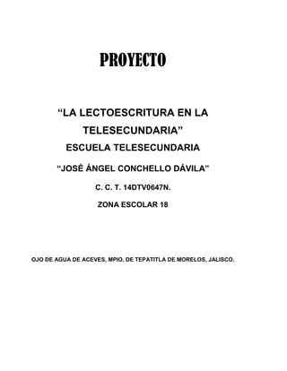 PROYECTO
“LA LECTOESCRITURA EN LA
TELESECUNDARIA”
ESCUELA TELESECUNDARIA
“JOSÉ ÁNGEL CONCHELLO DÁVILA”
C. C. T. 14DTV0647N.
ZONA ESCOLAR 18
OJO DE AGUA DE ACEVES, MPIO. DE TEPATITLA DE MORELOS, JALISCO.
 