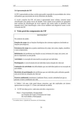 CIF Introdução
11
3.4 Apresentação da CIF
A CIF é apresentada em duas versões para poder responder às necessidades dos vários
utilizadores que necessitam de níveis diferentes de detalhe.
A versão completa da CIF, tal como é apresentada neste volume, consiste numa
classificação com quatro níveis de detalhe. Estes quatro níveis podem ser agregados
num sistema de classificação de nível superior que inclui todos os domínios num
segundo nível. Esta classificação a dois níveis também está disponível numa versão
resumida da CIF.
4 Visão geral dos componentes da CIF
DEFINIÇÕES11
No contexto de saúde:
Funções do corpo são as funções fisiológicas dos sistemas orgânicos (incluindo as
funções psicológicas).
Estruturas do corpo são as partes anatómicas do corpo, tais como, órgãos, membros
e seus componentes.
Deficiências são problemas nas funções ou nas estruturas do corpo, tais como, um
desvio importante ou uma perda.
Actividade é a execução de uma tarefa ou acção por um indivíduo.
Participação é o envolvimento de um indivíduo numa situação da vida real.
Limitações de actividade são dificuldades que um indivíduo pode ter na execução de
actividades.
Restrições de participação são problemas que um indivíduo pode enfrentar quando
está envolvido em situações da vida real
Factores ambientais constituem o ambiente físico, social e atitudinal em que as
pessoas vivem e conduzem sua vida.
A Tabela 1 dá uma visão geral desses conceitos, que são explicados em termos
operacionais na secção 5.1. Como está indicado na tabela:
• A CIF tem duas partes, cada uma com dois componentes:
Parte 1. Funcionalidade e Incapacidade
(a) Funções do Corpo e Estruturas do Corpo
(b) Actividades e Participação
11
Ver também Anexo 1, Questões de Taxonomia e de Terminologia.
 