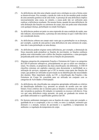CIF Introdução
14
(7) As deficiências não têm uma relação causal com a etiologia ou com a forma como
se desenvolveram. Por exemplo, a perda da visão ou de um membro pode resultar
de uma anomalia genética ou de uma lesão. A presença de uma deficiência implica
necessariamente uma causa, no entanto, a causa pode não ser suficiente para
explicar a deficiência resultante. Da mesma forma, quando há uma deficiência, há
uma disfunção das funções ou estruturas do corpo, mas isto pode estar relacionado
com qualquer doença, perturbação ou estado fisiológico.
(8) As deficiências podem ser parte ou uma expressão de uma condição de saúde, mas
não indicam, necessariamente, a presença de uma doença ou que o indivíduo deva
ser considerado doente.
(9) As deficiências cobrem um campo mais vasto que as perturbações ou as doenças,
por exemplo, a perda de uma perna é uma deficiência de uma estrutura do corpo,
mas não é uma perturbação ou uma doença.
(10) As deficiências podem originar outras deficiências, por exemplo, a diminuição da
força muscular pode prejudicar as funções do movimento; as funções cardíacas
podem estar relacionadas com o défice das funções respiratórias, e uma percepção
prejudicada pode estar relacionada com as funções do pensamento.
(11) Algumas categorias do componente Funções e Estruturas do Corpo e as categorias
da CID-10 parecem sobrepor-se, principalmente no que se refere aos sintomas e
sinais. No entanto, os propósitos das duas classificações são diferentes. A CID-10
classifica sintomas em capítulos especiais para documentar a morbilidade ou a
utilização de serviços, enquanto que a CIF os mostra como parte das funções do
corpo, que podem ser utilizados na prevenção ou na identificação das necessidades
dos doentes. Mais importante ainda, na CIF, a classificação das Funções e das
Estruturas do Corpo foi concebida para ser utilizada em conjunto com as
categorias de Actividades e Participação.
(12) As deficiências são classificadas nas categorias apropriadas utilizando-se critérios
de identificação definidos (e.g. presente ou ausente de acordo com um valor
limiar). Esses critérios são os mesmos para as funções e estruturas do corpo. Eles
são: (a) perda ou ausência; (b) redução; (c) aumento ou excesso e (d) desvio. Uma
vez que uma deficiência esteja presente, ela pode ser graduada em termos de
gravidade utilizando-se o qualificador genérico da CIF.
(13) Os factores ambientais interagem com as funções do corpo, como por exemplo, a
qualidade do ar e a respiração, a luz e a visão, os sons e a audição, estímulos que
distraem e a atenção, textura do pavimento e o equilíbrio, a temperatura do
ambiente e a regulação da temperatura do corpo.
 
