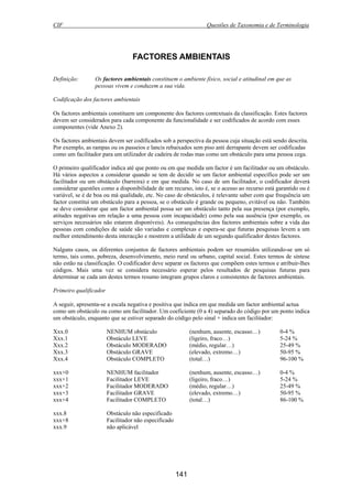 CIF Questões de Taxonomia e de Terminologia
141
FACTORES AMBIENTAIS
Definição: Os factores ambientais constituem o ambiente físico, social e atitudinal em que as
pessoas vivem e conduzem a sua vida.
Codificação dos factores ambientais
Os factores ambientais constituem um componente dos factores contextuais da classificação. Estes factores
devem ser considerados para cada componente da funcionalidade e ser codificados de acordo com esses
componentes (vide Anexo 2).
Os factores ambientais devem ser codificados sob a perspectiva da pessoa cuja situação está sendo descrita.
Por exemplo, as rampas ou os passeios e lancis rebaixados sem piso anti derrapante devem ser codificadas
como um facilitador para um utilizador de cadeira de rodas mas como um obstáculo para uma pessoa cega.
O primeiro qualificador indica até que ponto ou em que medida um factor é um facilitador ou um obstáculo.
Há vários aspectos a considerar quando se tem de decidir se um factor ambiental específico pode ser um
facilitador ou um obstáculo (barreira) e em que medida. No caso de um facilitador, o codificador deverá
considerar questões como a disponibilidade de um recurso, isto é, se o acesso ao recurso está garantido ou é
variável, se é de boa ou má qualidade, etc. No caso de obstáculos, é relevante saber com que frequência um
factor constitui um obstáculo para a pessoa, se o obstáculo é grande ou pequeno, evitável ou não. Também
se deve considerar que um factor ambiental possa ser um obstáculo tanto pela sua presença (por exemplo,
atitudes negativas em relação a uma pessoa com incapacidade) como pela sua ausência (por exemplo, os
serviços necessários não estarem disponíveis). As consequências dos factores ambientais sobre a vida das
pessoas com condições de saúde são variadas e complexas e espera-se que futuras pesquisas levem a um
melhor entendimento desta interacção e mostrem a utilidade de um segundo qualificador destes factores.
Nalguns casos, os diferentes conjuntos de factores ambientais podem ser resumidos utilizando-se um só
termo, tais como, pobreza, desenvolvimento, meio rural ou urbano, capital social. Estes termos de síntese
não estão na classificação. O codificador deve separar os factores que compõem estes termos e atribuir-lhes
códigos. Mais uma vez se considera necessário esperar pelos resultados de pesquisas futuras para
determinar se cada um destes termos resumo integram grupos claros e consistentes de factores ambientais.
Primeiro qualificador
A seguir, apresenta-se a escala negativa e positiva que indica em que medida um factor ambiental actua
como um obstáculo ou como um facilitador. Um coeficiente (0 a 4) separado do código por um ponto indica
um obstáculo, enquanto que se estiver separado do código pelo sinal + indica um facilitador:
Xxx.0 NENHUM obstáculo (nenhum, ausente, escasso…) 0-4 %
Xxx.1 Obstáculo LEVE (ligeiro, fraco…) 5-24 %
Xxx.2 Obstáculo MODERADO (médio, regular…) 25-49 %
Xxx.3 Obstáculo GRAVE (elevado, extremo…) 50-95 %
Xxx.4 Obstáculo COMPLETO (total…) 96-100 %
xxx+0 NENHUM facilitador (nenhum, ausente, escasso…) 0-4 %
xxx+1 Facilitador LEVE (ligeiro, fraco…) 5-24 %
xxx+2 Facilitador MODERADO (médio, regular…) 25-49 %
xxx+3 Facilitador GRAVE (elevado, extremo…) 50-95 %
xxx+4 Facilitador COMPLETO (total…) 86-100 %
xxx.8 Obstáculo não especificado
xxx+8 Facilitador não especificado
xxx.9 não aplicável
 