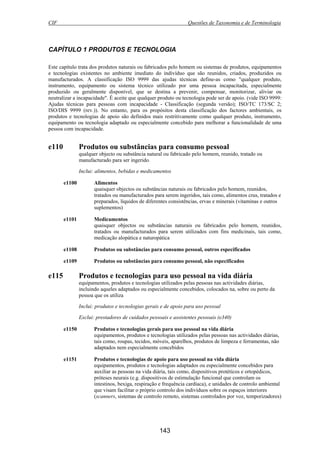 CIF Questões de Taxonomia e de Terminologia
143
CAPÍTULO 1 PRODUTOS E TECNOLOGIA
Este capítulo trata dos produtos naturais ou fabricados pelo homem ou sistemas de produtos, equipamentos
e tecnologias existentes no ambiente imediato do indivíduo que são reunidos, criados, produzidos ou
manufacturados. A classificação ISO 9999 das ajudas técnicas define-as como "qualquer produto,
instrumento, equipamento ou sistema técnico utilizado por uma pessoa incapacitada, especialmente
produzido ou geralmente disponível, que se destina a prevenir, compensar, monitorizar, aliviar ou
neutralizar a incapacidade". É aceite que qualquer produto ou tecnologia pode ser de apoio. (vide ISO 9999:
Ajudas técnicas para pessoas com incapacidade - Classificação (segunda versão); ISO/TC 173/SC 2;
ISO/DIS 9999 (rev.)). No entanto, para os propósitos desta classificação dos factores ambientais, os
produtos e tecnologias de apoio são definidos mais restritivamente como qualquer produto, instrumento,
equipamento ou tecnologia adaptado ou especialmente concebido para melhorar a funcionalidade de uma
pessoa com incapacidade.
e110 Produtos ou substâncias para consumo pessoal
qualquer objecto ou substância natural ou fabricado pelo homem, reunido, tratado ou
manufacturado para ser ingerido.
Inclui: alimentos, bebidas e medicamentos
e1100 Alimentos
quaisquer objectos ou substâncias naturais ou fabricados pelo homem, reunidos,
tratados ou manufacturados para serem ingeridos, tais como, alimentos crus, tratados e
preparados, líquidos de diferentes consistências, ervas e minerais (vitaminas e outros
suplementos)
e1101 Medicamentos
quaisquer objectos ou substâncias naturais ou fabricados pelo homem, reunidos,
tratados ou manufacturados para serem utilizados com fins medicinais, tais como,
medicação alopática e naturopática
e1108 Produtos ou substâncias para consumo pessoal, outros especificados
e1109 Produtos ou substâncias para consumo pessoal, não especificados
e115 Produtos e tecnologias para uso pessoal na vida diária
equipamentos, produtos e tecnologias utilizados pelas pessoas nas actividades diárias,
incluindo aqueles adaptados ou especialmente concebidos, colocados na, sobre ou perto da
pessoa que os utiliza
Inclui: produtos e tecnologias gerais e de apoio para uso pessoal
Exclui: prestadores de cuidados pessoais e assistentes pessoais (e340)
e1150 Produtos e tecnologias gerais para uso pessoal na vida diária
equipamentos, produtos e tecnologias utilizados pelas pessoas nas actividades diárias,
tais como, roupas, tecidos, móveis, aparelhos, produtos de limpeza e ferramentas, não
adaptados nem especialmente concebidos
e1151 Produtos e tecnologias de apoio para uso pessoal na vida diária
equipamentos, produtos e tecnologias adaptados ou especialmente concebidos para
auxiliar as pessoas na vida diária, tais como, dispositivos protéticos e ortopédicos,
próteses neurais (e.g. dispositivos de estimulação funcional que controlam os
intestinos, bexiga, respiração e frequência cardíaca), e unidades de controlo ambiental
que visam facilitar o próprio controlo dos indivíduos sobre os espaços interiores
(scanners, sistemas de controlo remoto, sistemas controlados por voz, temporizadores)
 