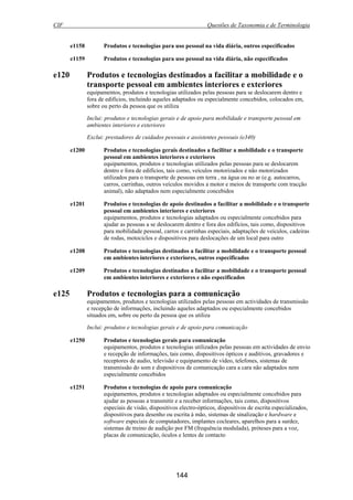CIF Questões de Taxonomia e de Terminologia
144
e1158 Produtos e tecnologias para uso pessoal na vida diária, outros especificados
e1159 Produtos e tecnologias para uso pessoal na vida diária, não especificados
e120 Produtos e tecnologias destinados a facilitar a mobilidade e o
transporte pessoal em ambientes interiores e exteriores
equipamentos, produtos e tecnologias utilizados pelas pessoas para se deslocarem dentro e
fora de edifícios, incluindo aqueles adaptados ou especialmente concebidos, colocados em,
sobre ou perto da pessoa que os utiliza
Inclui: produtos e tecnologias gerais e de apoio para mobilidade e transporte pessoal em
ambientes interiores e exteriores
Exclui: prestadores de cuidados pessoais e assistentes pessoais (e340)
e1200 Produtos e tecnologias gerais destinados a facilitar a mobilidade e o transporte
pessoal em ambientes interiores e exteriores
equipamentos, produtos e tecnologias utilizados pelas pessoas para se deslocarem
dentro e fora de edifícios, tais como, veículos motorizados e não motorizados
utilizados para o transporte de pessoas em terra , na água ou no ar (e.g. autocarros,
carros, carrinhas, outros veículos movidos a motor e meios de transporte com tracção
animal), não adaptados nem especialmente concebidos
e1201 Produtos e tecnologias de apoio destinados a facilitar a mobilidade e o transporte
pessoal em ambientes interiores e exteriores
equipamentos, produtos e tecnologias adaptados ou especialmente concebidos para
ajudar as pessoas a se deslocarem dentro e fora dos edifícios, tais como, dispositivos
para mobilidade pessoal, carros e carrinhas especiais, adaptações de veículos, cadeiras
de rodas, motociclos e dispositivos para deslocações de um local para outro
e1208 Produtos e tecnologias destinados a facilitar a mobilidade e o transporte pessoal
em ambientes interiores e exteriores, outros especificados
e1209 Produtos e tecnologias destinados a facilitar a mobilidade e o transporte pessoal
em ambientes interiores e exteriores e não especificados
e125 Produtos e tecnologias para a comunicação
equipamentos, produtos e tecnologias utilizados pelas pessoas em actividades de transmissão
e recepção de informações, incluindo aqueles adaptados ou especialmente concebidos
situados em, sobre ou perto da pessoa que os utiliza
Inclui: produtos e tecnologias gerais e de apoio para comunicação
e1250 Produtos e tecnologias gerais para comunicação
equipamentos, produtos e tecnologias utilizados pelas pessoas em actividades de envio
e recepção de informações, tais como, dispositivos ópticos e auditivos, gravadores e
receptores de audio, televisão e equipamento de vídeo, telefones, sistemas de
transmissão do som e dispositivos de comunicação cara a cara não adaptados nem
especialmente concebidos
e1251 Produtos e tecnologias de apoio para comunicação
equipamentos, produtos e tecnologias adaptados ou especialmente concebidos para
ajudar as pessoas a transmitir e a receber informações, tais como, dispositivos
especiais de visão, dispositivos electro-ópticos, dispositivos de escrita especializados,
dispositivos para desenho ou escrita à mão, sistemas de sinalização e hardware e
software especiais de computadores, implantes cocleares, aparelhos para a surdez,
sistemas de treino de audição por FM (frequência modulada), próteses para a voz,
placas de comunicação, óculos e lentes de contacto
 