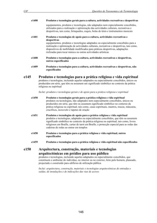 CIF Questões de Taxonomia e de Terminologia
146
e1400 Produtos e tecnologias gerais para a cultura, actividades recreativas e desportivas
equipamentos, produtos e tecnologias, não adaptados nem especialmente concebidos,
utilizados para a realização e optimização das actividades culturais, recreativas e
desportivas, tais como, brinquedos, esquis, bolas de ténis e instrumentos musicais
e1401 Produtos e tecnologias de apoio para a cultura, actividades recreativas e
desportivas
equipamentos, produtos e tecnologias adaptados ou especialmente concebidos para a
realização e optimização de actividades culturais, recreativas e desportivas, tais como,
dispositivos de mobilidade modificados para práticas desportivas, adaptações
rrelizadas para tocar música ou outras actividades artísticas
e1408 Produtos e tecnologias para a cultura, actividades recreativas e desportivas,
outros especificados
e1409 Produtos e tecnologias para a cultura, actividades recreativas e desportivas, não
especificados
e145 Produtos e tecnologias para a prática religiosa e vida espiritual
produtos e tecnologias, incluindo aqueles adaptados ou especialmente concebidos, únicos ou
produzidos em série, que têm ou assumem um significado simbólico no contexto da prática
religiosa ou espiritual
Inclui: produtos e tecnologias gerais e de apoio para a prática religiosa e espiritual
e1450 Produtos e tecnologias gerais para a prática religiosa e vida espiritual
produtos ou tecnologias, não adaptados nem especialmente concebidos, únicos ou
produzidos em série, que têm ou assumem significado simbólico no contexto da
prática religiosa ou espiritual, tais como, casas espirituais, mastros, toucas, máscaras,
crucifixos, menorahs e tapetes de oração
e1451 Produtos e tecnologias de apoio para a prática religiosa e vida espiritual
produtos e tecnologias, adaptados ou especialmente concebidos, que têm ou assumem
significado simbólico no contexto da prática religiosa ou espiritual, tais como, livros
religiosos em Braille, cartas de tarot em Braille, e protecção especial para as rodas das
cadeiras de rodas ao entrar em templos
e1458 Produtos e tecnologias para a prática religiosa e vida espiritual, outros
especificados
e1459 Produtos e tecnologias para a prática religiosa e vida espiritual não especificados
e150 Arquitectura, construção, materiais e tecnologias
arquitectónicas em prédios para uso público
produtos e tecnologias, incluindo aqueles adaptados ou especialmente concebidos, que
constituem o ambiente do indivíduo, no interior ou no exterior, feito pelo homem, planeado,
projectado e construído para edifícios de utilização pública
Inclui: arquitectura, construção, materiais e tecnologias arquitectónicas de entradas e
saídas, de instalações e de indicações das vias de acesso
 