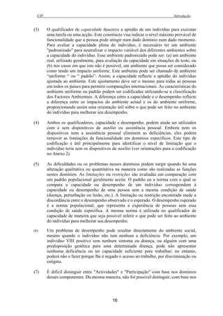 CIF Introdução
16
(3) O qualificador de capacidade descreve a aptidão de um indivíduo para executar
uma tarefa ou uma acção. Este constructo visa indicar o nível máximo provável de
funcionalidade que a pessoa pode atingir num dado domínio num dado momento.
Para avaliar a capacidade plena do indivíduo, é necessário ter um ambiente
"padronizado" para neutralizar o impacto variável dos diferentes ambientes sobre
a capacidade do indivíduo. Esse ambiente padronizado pode ser: (a) um ambiente
real, utilizado geralmente, para avaliação da capacidade em situações de teste; ou
(b) nos casos em que isto não é possível, um ambiente que possa ser considerado
como tendo um impacto uniforme. Este ambiente pode ser chamado de ambiente
“uniforme “ ou “ padrão”. Assim, a capacidade reflecte a aptidão do indivíduo
ajustada ao ambiente. Este ajustamento deve ser o mesmo para todas as pessoas
em todos os países para permitir comparações internacionais. As características do
ambiente uniforme ou padrão podem ser codificadas utilizando-se a classificação
dos Factores Ambientais. A diferença entre a capacidade e o desempenho reflecte
a diferença entre os impactos do ambiente actual e os do ambiente uniforme,
proporcionando assim uma orientação útil sobre o que pode ser feito no ambiente
do indivíduo para melhorar seu desempenho.
(4) Ambos os qualificadores, capacidade e desempenho, podem ainda ser utilizados
com e sem dispositivos de auxílio ou assistência pessoal. Embora nem os
dispositivos nem a assistência pessoal eliminem as deficiências, eles podem
remover as limitações da funcionalidade em domínios específicos. Este tipo de
codificação é útil principalmente para identificar o nível de limitação que o
indivíduo teria sem os dispositivos de auxílio (ver orientações para a codificação
no Anexo 2).
(5) As dificuldades ou os problemas nesses domínios podem surgir quando há uma
alteração qualitativa ou quantitativa na maneira como são realizadas as funções
nestes domínios. As limitações ou restrições são avaliadas em comparação com
um padrão populacional geralmente aceite. O padrão ou a norma com o qual se
compara a capacidade ou desempenho de um indivíduo correspondem à
capacidade ou desempenho de uma pessoa sem a mesma condição de saúde
(doença, perturbação ou lesão, etc.). A limitação ou restrição encontrada mede a
discordância entre o desempenho observado e o esperado. O desempenho esperado
é a norma populacional, que representa a experiência de pessoas sem essa
condição de saúde específica. A mesma norma é utilizada no qualificador de
capacidade de maneira que seja possível inferir o que pode ser feito ao ambiente
do indivíduo para melhorar seu desempenho.
(6) Um problema de desempenho pode resultar directamente do ambiente social,
mesmo quando o indivíduo não tem nenhum a deficiência. Por exemplo, um
indivíduo VIH positivo sem nenhum sintoma ou doença, ou alguém com uma
predisposição genética para uma determinada doença, pode não apresentar
nenhuma deficiência ou ter capacidade suficiente para trabalhar; no entanto,
poderá não o fazer porque lhe é negado o acesso ao trabalho, por discriminação ou
estigma.
(7) É difícil distinguir entre "Actividades" e "Participação" com base nos domínios
desses componentes. Da mesma maneira, não foi possível distinguir, com base nos
 