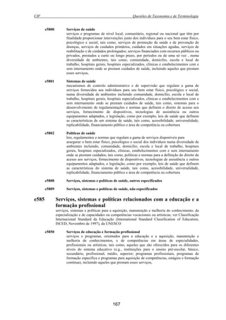 CIF Questões de Taxonomia e de Terminologia
167
e5800 Serviços de saúde
serviços e programas de nível local, comunitário, regional ou nacional que têm por
finalidade proporcionar intervenções junto dos indivíduos para o seu bem estar físico,
psicológico e social, tais como, serviços de promoção da saúde e de prevenção de
doenças, serviços de cuidados primários, cuidados em situações agudas, serviços de
reabilitação e de cuidados prolongados; serviços financiados com recursos públicos ou
privados, prestados a curto ou longo prazo, por períodos ou de uma só vez , numa
diversidade de ambientes, tais como, comunidade, domicílio, escola e local de
trabalho, hospitais gerais, hospitais especializados, clínicas e estabelecimentos com e
sem internamento onde se prestam cuidados de saúde, incluindo aqueles que prestam
esses serviços,
e5801 Sistemas de saúde
mecanismos de controlo administrativo e de supervisão que regulam a gama de
serviços fornecidos aos indivíduos para seu bem estar físico, psicológico e social,
numa diversidade de ambientes incluindo comunidade, domicílio, escola e local de
trabalho, hospitais gerais, hospitais especializados, clínicas e estabelecimentos com e
sem internamento onde se prestam cuidados de saúde, tais como, sistemas para o
desenvolvimento de regulamentações e normas que definem o direito de acesso aos
serviços, fornecimento de dispositivos, tecnologias de assistência ou outros
equipamentos adaptados, e legislação, como por exemplo, leis de saúde que definem
as características de um sistema de saúde, tais como, acessibilidade, universalidade,
replicabilidade, financiamento público e área de competência ou cobertura
e5802 Políticas de saúde
leis, regulamentos e normas que regulam a gama de serviços disponíveis para
assegurar o bem estar físico, psicológico e social dos indivíduos numa diversidade de
ambientes incluindo, comunidade, domicílio, escola e local de trabalho, hospitais
gerais, hospitais especializados, clínicas, estabelecimentos com e sem internamento
onde se prestam cuidados, tais como, políticas e normas para a definição do direito de
acesso aos serviços, fornecimento de dispositivos, tecnologias de assistência e outros
equipamentos adaptados, e legislação, como por exemplo, leis de saúde que definem
as características do sistema de saúde, tais como, acessibilidade, universalidade,
replicabilidade, financiamento público e área de competência ou cobertura
e5808 Serviços, sistemas e políticas de saúde, outros especificados
e5809 Serviços, sistemas e políticas de saúde, não especificados
e585 Serviços, sistemas e políticas relacionados com a educação e a
formação profissional
serviços, sistemas e políticas para a aquisição, manutenção e melhoria do conhecimento, da
especialização e de capacidades ou competências vocacionais ou artísticas; ver Classificação
Internacional Standard da Educação (International Standard Classification of Education,
ISCED, Novembro de 1997), da UNESCO
e5850 Serviços de educação e formação profissional
serviços e programas, orientados para a educação e a aquisição, manutenção e
melhoria de conhecimentos, e de competências em áreas de especialidades,
profissionais ou artísticas, tais como, aqueles que são oferecidos para os diferentes
níveis do sistema educativo (e.g., instituições para o ensino pré-escolar, básico,
secundário, profissional, médio, superior; programas profissionais, programas de
formação específica e programas para aquisição de competências, estágios e formação
contínua), incluindo aqueles que prestam esses serviços,
 