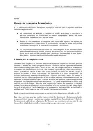 CIF Questões de Taxonomia e de Terminologia
170
Anexo 1
Questões de taxonomia e de terminologia
A CIF está organizada segundo um esquema hierárquico, tendo em conta os seguintes princípios
taxonómicos padronizados:
• Os componentes das Funções e Estruturas do Corpo, Actividades e Participação e
Factores Ambientais são classificados de maneira independente. Assim, um termo
incluído num componente não é repetido noutro.
• Dentro de cada componente, as categorias estão organizadas seguindo um esquema de
ramificações (tronco - ramo - folha) de modo que uma categoria de menor nível partilha
os atributos das categorias de maior nível das quais ela é um membro.
• As categorias são mutuamente exclusivas, i.e., duas categorias de um mesmo nível não
partilham exactamente os mesmos atributos. No entanto, isto não quer dizer que não se
possa utilizar mais de uma categoria para classificar a funcionalidade de uma pessoa.
Esta prática é permitida, na verdade estimulada, quando necessário.
1. Termos para as categorias na CIF
Os termos são a designação de conceitos definidos em expressões linguísticas, tais como, palavras
ou frases. A maioria dos termos que geram confusão é utilizada com um significado baseado no
sentido comum da linguagem falada e escrita do dia a dia. Por exemplo, deficiência, incapacidade
e limitação são frequentemente utilizadas com o mesmo significado nos contextos quotidianos,
embora na versão de 1980 do ICIDH, esses termos tivessem um significado preciso. Durante o
processo de revisão, o termo “desvantagem” foi abandonado e o termo "incapacidade" foi
utilizado para abranger todas as três perspectivas – corporal, individual e social. No entanto, é
necessário usar de clareza e precisão para definir os vários conceitos, de maneira que possam ser
escolhidos os termos apropriados para expressar de forma não ambígua cada um dos conceitos
subjacentes. Isto é particularmente importante porque a CIF, sendo uma classificação escrita, será
traduzida em várias línguas. Além de uma compreensão comum dos conceitos, é essencial
também chegar a um acordo sobre o termo que melhor reflecte o conteúdo em cada idioma. Pode
haver várias alternativas, e as decisões devem ser tomadas com base na precisão, aceitabilidade e
utilidade geral. Assim, espera-se que a CIF seja útil e ao mesmo tempo clara.
Tendo em mente este objectivo, apresentam-se precisões sobre alguns termos utilizados na CIF :
Bem estar é um termo geral que engloba o universo total dos domínios da vida humana, incluindo
os aspectos físicos, mentais e sociais, que compõem o que pode ser chamado de uma “vida boa”.
Os domínios da saúde são um subconjunto dos domínios que compõem o universo total da vida
humana. Esta relação é apresentada no seguinte diagrama que representa o bem estar:
 