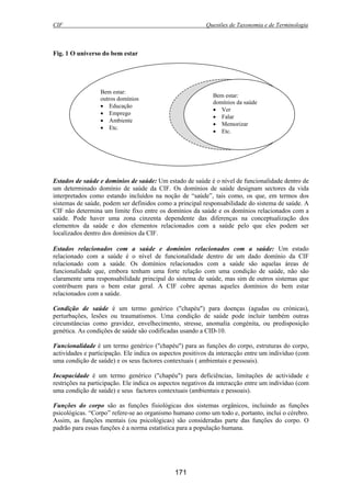 CIF Questões de Taxonomia e de Terminologia
171
Fig. 1 O universo do bem estar
Estados de saúde e domínios de saúde: Um estado de saúde é o nível de funcionalidade dentro de
um determinado domínio de saúde da CIF. Os domínios de saúde designam sectores da vida
interpretados como estando incluídos na noção de “saúde”, tais como, os que, em termos dos
sistemas de saúde, podem ser definidos como a principal responsabilidade do sistema de saúde. A
CIF não determina um limite fixo entre os domínios da saúde e os domínios relacionados com a
saúde. Pode haver uma zona cinzenta dependente das diferenças na conceptualização dos
elementos da saúde e dos elementos relacionados com a saúde pelo que eles podem ser
localizados dentro dos domínios da CIF.
Estados relacionados com a saúde e domínios relacionados com a saúde: Um estado
relacionado com a saúde é o nível de funcionalidade dentro de um dado domínio da CIF
relacionado com a saúde. Os domínios relacionados com a saúde são aquelas áreas de
funcionalidade que, embora tenham uma forte relação com uma condição de saúde, não são
claramente uma responsabilidade principal do sistema de saúde, mas sim de outros sistemas que
contribuem para o bem estar geral. A CIF cobre apenas aqueles domínios do bem estar
relacionados com a saúde.
Condição de saúde é um termo genérico ("chapéu") para doenças (agudas ou crónicas),
perturbações, lesões ou traumatismos. Uma condição de saúde pode incluir também outras
circunstâncias como gravidez, envelhecimento, stresse, anomalia congénita, ou predisposição
genética. As condições de saúde são codificadas usando a CID-10.
Funcionalidade é um termo genérico ("chapéu") para as funções do corpo, estruturas do corpo,
actividades e participação. Ele indica os aspectos positivos da interacção entre um indivíduo (com
uma condição de saúde) e os seus factores contextuais ( ambientais e pessoais).
Incapacidade é um termo genérico ("chapéu") para deficiências, limitações de actividade e
restrições na participação. Ele indica os aspectos negativos da interacção entre um indivíduo (com
uma condição de saúde) e seus factores contextuais (ambientais e pessoais).
Funções do corpo são as funções fisiológicas dos sistemas orgânicos, incluindo as funções
psicológicas. “Corpo” refere-se ao organismo humano como um todo e, portanto, inclui o cérebro.
Assim, as funções mentais (ou psicológicas) são consideradas parte das funções do corpo. O
padrão para essas funções é a norma estatística para a população humana.
Bem estar:
outros domínios
• Educação
• Emprego
• Ambiente
• Etc.
Bem estar:
domínios da saúde
• Ver
• Falar
• Memorizar
• Etc.
 