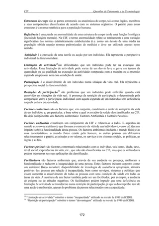 CIF Questões de Taxonomia e de Terminologia
172
Estruturas do corpo são as partes estruturais ou anatómicas do corpo, tais como órgãos, membros
e seus componentes classificados de acordo com os sistemas orgânicos. O padrão para essas
estruturas é a norma estatística para a população humana.
Deficiência é uma perda ou anormalidade de uma estrutura do corpo ou de uma função fisiológica
(incluindo funções mentais). Na CIF, o termo anormalidade refere-se estritamente a uma variação
significativa das normas estatisticamente estabelecidas (i.e. como um desvio de uma média na
população obtida usando normas padronizadas de medida) e deve ser utilizado apenas neste
sentido.
Actividade é a execução de uma tarefa ou acção por um indivíduo. Ela representa a perspectiva
individual da funcionalidade.
Limitações de actividade18
são dificuldades que um indivíduo pode ter na execução das
actividades. Uma limitação de actividade pode variar de um desvio leve a grave em termos da
quantidade ou da qualidade na execução da actividade comparada com a maneira ou a extensão
esperada em pessoas sem essa condição de saúde.
Participação é o envolvimento de um indivíduo numa situação da vida real. Ela representa a
perspectiva social da funcionalidade.
Restrições de participação19
são problemas que um indivíduo pode enfrentar quando está
envolvido em situações da vida real. A presença da restrição de participação é determinada pela
comparação entre a participação individual com aquela esperada de um indivíduo sem deficiência
naquela cultura ou sociedade.
Factores contextuais são os factores que, em conjunto, constituem o contexto completo da vida
de um indivíduo e, em particular, a base sobre a qual os estados de saúde são classificados na CIF.
Há dois componentes dos factores contextuais: Factores Ambientais e Factores Pessoais.
Factores ambientais constituem um componente da CIF e referem-se a todos os aspectos do
mundo externo ou extrínseco que formam o contexto da vida de um indivíduo e, como tal, têm um
impacto sobre a funcionalidade dessa pessoa. Os factores ambientais incluem o mundo físico e as
suas características, o mundo físico criado pelo homem, as outras pessoas em diferentes
relacionamentos e papéis, as atitudes e os valores, os serviços e os sistemas sociais, as políticas, as
regras e as leis.
Factores pessoais são factores contextuais relacionados com o indivíduo, tais como, idade, sexo,
nível social, experiências da vida, etc., que não são classificados na CIF, mas que os utilizadores
podem incorporar nas suas aplicações da classificação.
Facilitadores são factores ambientais que, através da sua ausência ou presença, melhoram a
funcionalidade e reduzem a incapacidade de uma pessoa. Estes factores incluem aspectos como
um ambiente físico acessível, disponibilidade de tecnologia de assistência apropriada, atitudes
positivas das pessoas em relação à incapacidade, bem como serviços, sistemas e políticas que
visam aumentar o envolvimento de todas as pessoas com uma condição de saúde em todas as
áreas da vida. A ausência de um factor também pode ser um facilitador, por exemplo, a ausência
de estigma ou de atitudes negativas. Os facilitadores podem impedir que uma deficiência ou
limitação de actividade se transforme numa restrição de participação, já que o desempenho real de
uma acção é melhorado, apesar do problema da pessoa relacionado com a capacidade.
18
“Limitação de actividade” substitui o termo “incapacidade” utilizado na versão de 1980 da ICIDH.
19
“Restrição de participação” substitui o termo “desvantagem” utilizado na versão de 1980 da ICIDH.
 